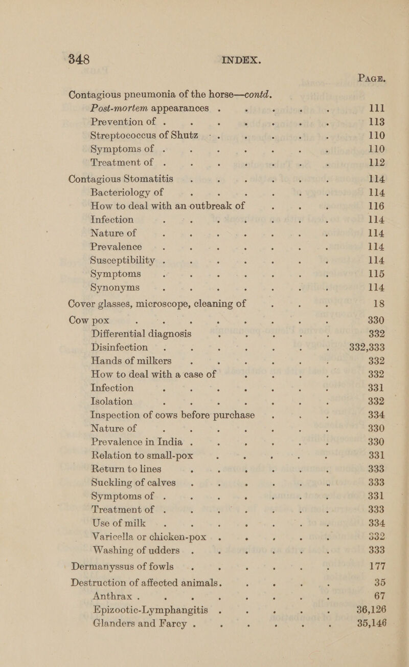 Pace. Contagious pneumonia of the horse—conid. Post-mortem appearances . ‘ F ‘ ‘ Ill Prevention of . : . m ‘ : : 113 Streptococcus of Shutz - . ‘ : : ; 110 Symptoms of . : : : : : ; 110 Treatment of . ; ; ‘ ' ; : 112 Contagious Stomatitis . : ; : ¢ : 114 Bacteriology of : : , ; . 114 How to deal with an outbreak of : ; é 116 Infection é : ; ‘ 3 i ; 114 Nature of ; : aan as ‘ : : 114 Prevalence : : : : : : : 114 Susceptibility . , ‘ d : ‘ } 114. Symptoms : : : : : : ; 115 Synonyms , ; 5 : : : é 114 Cover glasses, es eta cleaning of ; 5 : 18 Cow pox , ; : : é 5 330 Differential ee crea : ; ; 332 Disinfection . ‘ ‘ ; 5 ; , Jocious Hands of milkers . : : : : 332 How to deal with a case of ; : ; Aa 332 Infection ; ; : . : ‘ . 331 Isolation ‘ : ; : 332 Inspection of cows ee ees ; ; : 334 Nature of A ; : ; ; ; ; 330 Prevalence in India . ‘ : ‘ ; 7 330 Relation to small-pox 5 : . : : 331 Return to lines : : ; ° : 333 Suckling of calves. f : ; ; . 333 Symptoms of . : ; ‘ : : ‘ 331 Treatment of . : ; é : t ‘ ~ 333 Use of milk . , 3 ‘ : ; ; 334 Varicella or chicken-pox . . ‘ : ; 332 Washing of udders_ . ; : . é 3 333 | Dermanyssus of fowls . ° ° ‘ , : 177 Destruction of affected animals. : , ‘ : 35 Anthrax . ‘ 5 3 ; : : ‘ 67 Epizootic-Lymphangitis . : ° . ; 36,126 Glanders and Farcy . : . . . 3 35,146