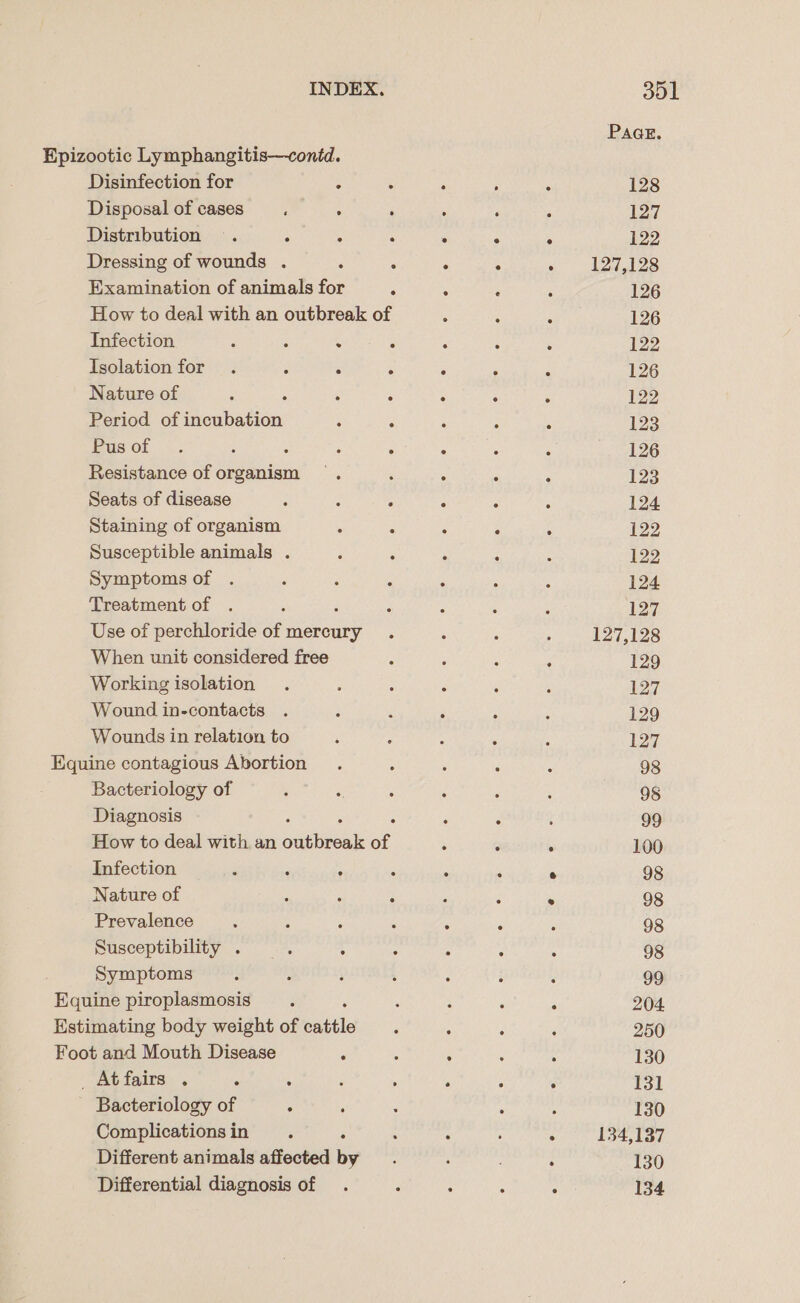 Epizootic Lymphangitis—contd. Disinfection for ‘ : Disposal of cases : ; Distribution . A A : Dressing of wounds . ‘ ; Examination of animals for ; How to deal with an outbreak of Infection : : A 3 Isolation for . 4 ; : Nature of ; $ ‘ A Period of incubation : F Pus of... : : j Fi Resistance of organism Seats of disease Staining of organism ‘ 2 Susceptible animals . Symptoms of . Treatment of ‘ Use of perchloride of mercury . When unit considered free Working isolation Wound in-contacts Wounds in relation to Equine contagious Abortion Bacteriology of Diagnosis How to deal with an austen of Infection ‘ F : . Nature of i : : Prevalence : ‘ ‘ Susceptibility . : 3 : Symptoms Equine piroplasmosis Estimating body weight of cattle Foot and Mouth Disease : _Atfairs . ; : d Bacteriology of ° ; Complications in Different animals affected by Differential diagnosis of PAGE. 128 127 122 127,128 126 126 122 127 127,128 129 127 129 127 98 98 99 100 98 98 98 98 99 204. 250 130 131 130 134,137 130 134