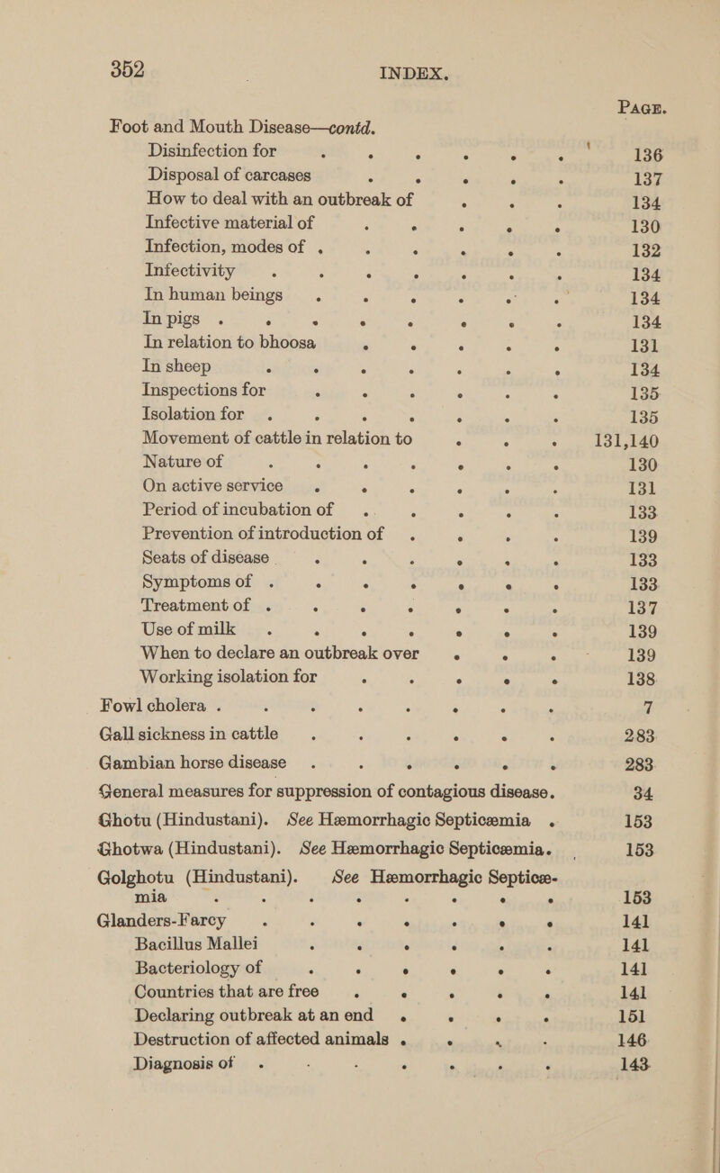 Foot and Mouth Disease—contd. Disinfection for 3 A ‘ Z ‘ ‘ Disposal of carcases : ° . . How to deal with an outbreak of “ Infective material of ‘ . 5 ° Infection, modes of , ‘ - A ‘ Infectivity ‘ : . * . Inhuman beings . A ° ° a Inpigs . ‘ ° ° ° e ° In relation to bhoosa . . 5 ; A In sheep : ‘ : ° : - . Inspections for : ° ‘ ° : ° Isolation for . é 5 : ‘ 2 ‘ Movement of cattle in relation to : A ° Nature of : ‘: ‘ : . ; A On active service . @ 6 é Period of incubation of . ° 5 A Prevention ofintroduction of . . : Seats of disease | - A , : ; a Symptomsof . : . . ° ° ° Treatmentof ... : 5 ° “ ‘ Useofmilk . ‘ 5 ‘ ° ° js When to declare an outbreak over e ‘. i Working isolation for ° : ° ° ° Fowl cholera . Q : . . : : Gall sickness in cattle : é : , : Gambian horse disease . : 4 le ; é General measures for suppression of contagious disease. Ghotu (Hindustani). See Hemorrhagic Septicemia . Ghotwa (Hindustani). See Hemorrhagic Septicemia. Golghotu (Hindustani). See Hemorrhagic Septice- mia : ; A ° P Glanders-Farcy . : ° ° x ° ° Bacillus Mallei J kK ° ‘ x Bacteriology of ‘ ° ° ° ° . Countries that are free ‘ ° ° é . Declaring outbreak atanend . . : . Destruction of affected animals . P Diagnosis of . ; P . 136 137 134 130 132 134 134 134 131 134 135. 135 131,140 130 131 133 139 133 137 139 139 7 283 283 34 153 153 153 141 141 141 141 151 146. 143.