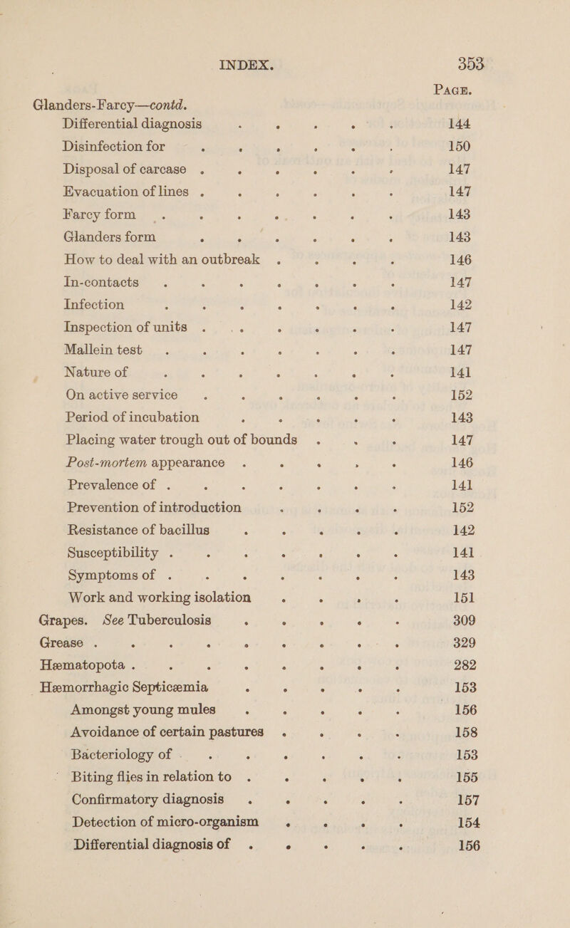 PAGE. Glanders-Farcy—contd. Differential diagnosis : ‘ : oe 144 Disinfection for : R ‘ : 150 Disposal of carcase . . . : : , 147 Evacuation of lines . ; - : ; : 147 Farcy form . : : 2 : ‘ ; 143 Glanders form é E 3 . : : 143 How to deal with an outbreak . : : ; 146 In-contacts : . : : 147 Infection 2 : : , . - : 142 Inspection of units . .. ° : , : 147 Malleintest . , : : ; - : 147 Nature of &amp; : : : 14] On active service . E A : : ; 152 Period of incubation 5 A , ° 143 Placing water trough out of bounds . : : 147 Post-mortem appearance . . : ; : 146 Prevalence of . ; : : : ‘ F 141 Prevention of introduction ; 4 , 152 Resistance of bacillus 4 : é : : 142 Susceptibility . é - : : ° : 141 Symptoms of . : : : : , - 143 Work and working isolation . ; . 5 151 Grapes. See Tuberculosis ° . . : ‘ 309 Grease . : : : ° : ; ° : 329 Hematopota . 6 ; : . : 282 _ Hemorrhagic Septicemia ; 3 . A : 153 Amongst young mules : . . : : 156 Avoidance of certain pastures . A : : 158 Bacteriology of .. : : { : 153 Biting fliesin relationto . ‘ ‘ é : 155 Confirmatory diagnosis. . : . : 157 Detection of micro-organism . * ° ° 154 Differential diagnosis of . ° ° : , 156