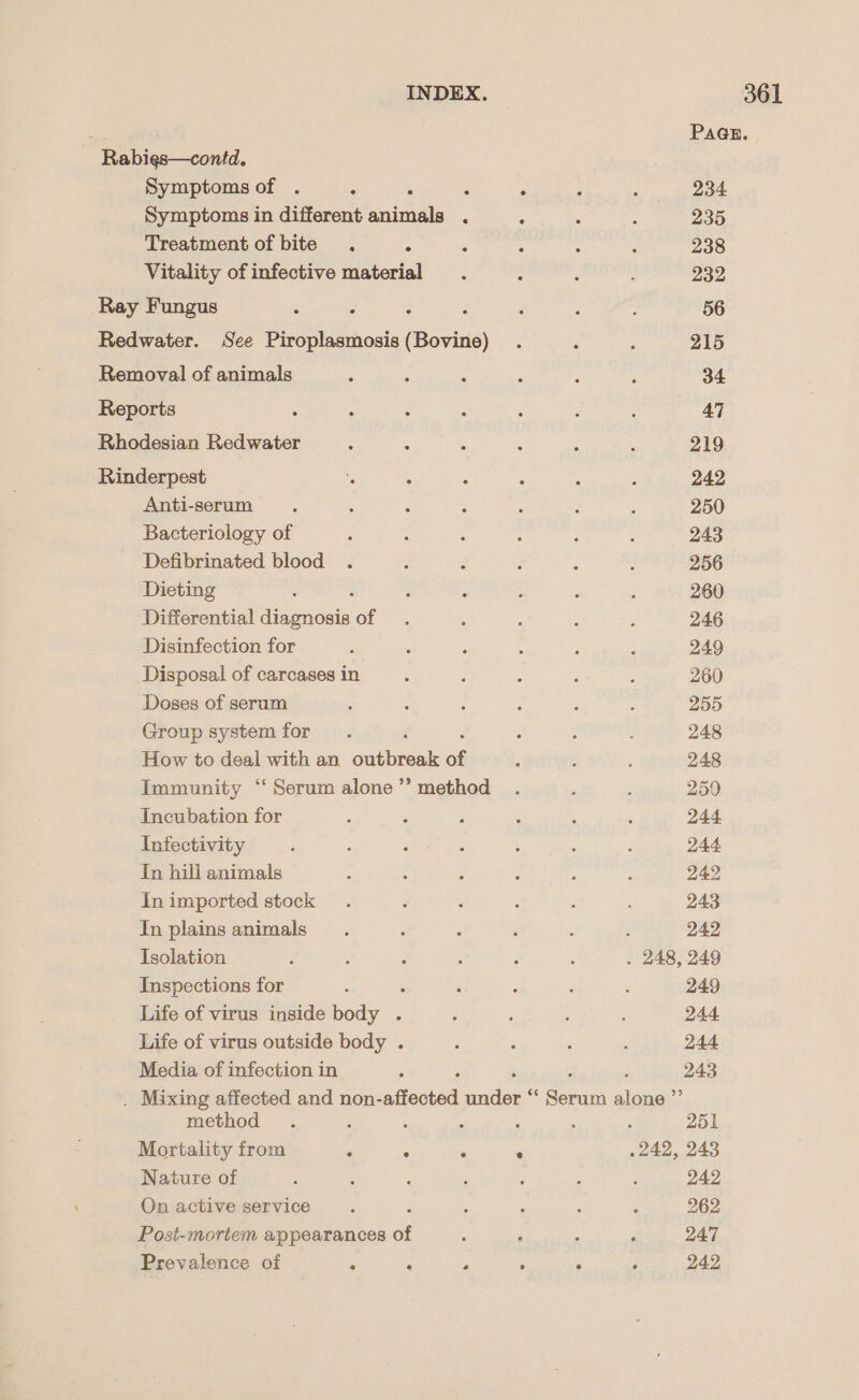 . PAGE. Rabies—contd. Symptoms of . : : : ‘ ‘ : 234 Symptoms in different animals . : : : 235 Treatment of bite . 5 , : ° : 238 Vitality of infective material . : § : 232 Ray Fungus - : 3 ; é p : 56 Redwater. See Piroplasmosis(Bovine) . ; } 215 Removal of animals : ; 5 ‘ : f 34 Reports : : : ; . : 47 Rhodesian Redwater : 3 : : F é 219 Rinderpest : : : : : ‘ 242 Anti-serum . , : : : ; é 250 Bacteriology of : j : ; : ; 243 Defibrinated blood . : é F : : 256 Dieting : ‘ E ; : 260 Differential Asanonty Ob: . : : ‘ 246 Disinfection for ; . P : é P 249 Disposal of carcases in : ; ; F : 260 Doses of serum : ; : : ; A 255 Group systemfor . : : d , 248 How to deal with an outbreak of : : , 248 Immunity “Serum alone’? method . : , 250 Incubation for é : F : ‘ ‘ 244. Infectivity : : ; , : : ‘ 244 In hill animals ; A 3 : : ; 242 In imported stock . : ; : : ; 243 In plainsanimals . : : ‘ ‘ ; 242 Isolation ; , : é j P . 248, 249 Inspections for : ‘ é ‘ . 249 Life of virus inside body . ; sues ‘ 244 Life of virus outside body . ‘ : ; : 244 Media of infection in : 243 . Mixing affected and non- affected ride . Serun aleyag? method . : ‘ : A , , 251 Mortality from . . . ° .242, 243 Nature of : : ; : , ; ‘ 242 On active service , ‘ ; : ‘ ‘ 262 Post-mortem appearances of P ° F ‘ 247 Prevalence of 7 ; 3 ‘ ‘ F 242