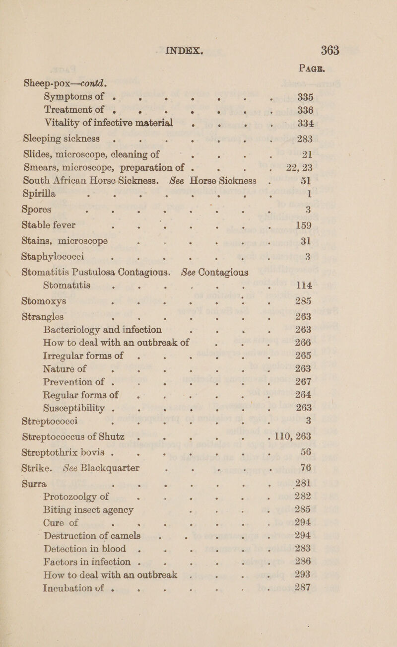 Sheep-pox—conid. Symptoms of . ° ° e . ; Treatment of . ° ° ° ° ° Vitality of infective material . . : Sleeping sickness . : : . é : Slides, microscope, cleaning of ‘ é Smears, microscope, preparation of . ‘ South African Horse Sickness. See Dig: Siukdass Spirilla : : 2 : : : : Spores : ; , ; BER Stable fever : Bi, 9 88 ; : Stains, microscope ‘ : : Staphylococci ‘ . : Stomatitis Pustulosa et nen See Contagious Stomatitis : : : ; : Stomoxys : : ; : : Strangles ; é é : Bacteriology and infection “ : 2 How to deal with an outbreak of Irregular formsof . : : : Nature of ; : : : Prevention of . ; &lt; : ; Regular formsof . ; - ‘ Susceptibility . 5 c é : Streptococci : : : Streptococcus of Shutz . é é : Streptothrix bovis . ; : 3 Strike. See Blackquarter Surra ‘ - : Protozoolgy of ‘. 3 : : Biting insect agency Cure of . . é ° ° “Destruction of camels. é : Detection in blood . . é ’ Factors in infection . : . : How to deal with an outbreak Incubation vf . ‘ PAQE. 335 336 334 283 21 22, 23 51 159 31 114 285 263 263 266 265 263 267 264 263 3 56 76 281 282 285 294 294 283 236 293 287