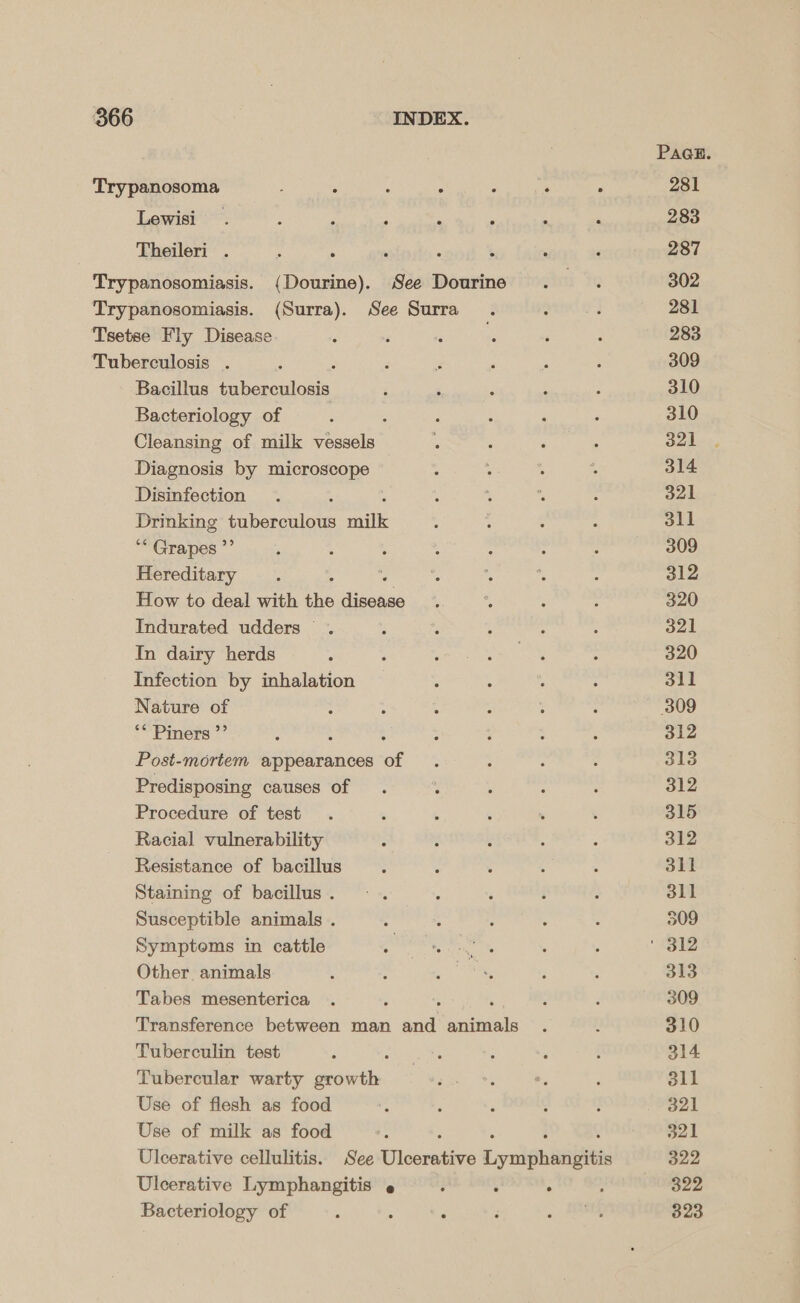 Trypanosoma ‘ : é : ; ‘ : Lewisi . ; ! : . A Theileri . - Trypanosomiasis. (Dourine). See Dourine Trypanosomiasis. (Surra). See Surra Tsetse Fly Disease Tuberculosis . ; Bacillus tuberculosis Bacteriology of Cleansing of milk vessels Diagnosis by microscope Disinfection Drinking ea a anik ** Grapes ”’ Hereditary How to deal with the diced Indurated udders . In dairy herds Infection by inhalation Nature of ** Piners ”’ . ; Post-mortem appearances of Predisposing causes of . : Procedure of test Racial vulnerability Resistance of bacillus Staining of bacillus . Susceptible animals . Symptoms in cattle Other animals Tabes mesenterica 5 ‘ Transference between man and animals Tuberculin test Tubercular warty growth Use of flesh as food Use of milk as food : ; : : Ulcerative cellulitis. See Ulcerative Lymphangitis Ulcerative Lymphangitis ; ° ; Bacteriology of : : ; PAGE. 281 283 287 302 281 283 309 310 310 321 314 321 dll 309 312 320 321 320 311 309 312 313 312 315 312 311 311 509 313 309 310 314 sll 321 321 322 322 323