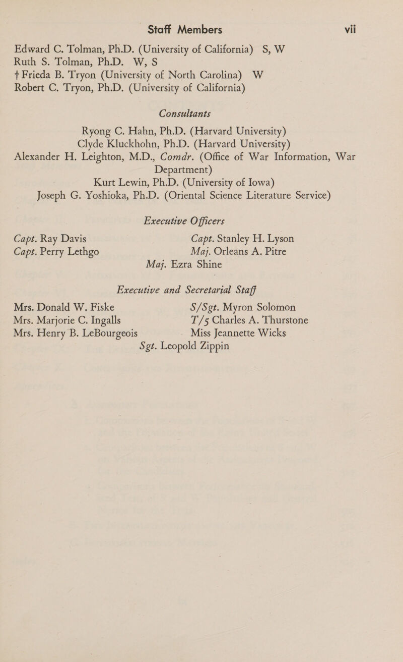 Edward C. Tolman, Ph.D. (University of California) S, W Ruth S. Tolman, Ph.D. W, S + Frieda B. Tryon (University of North Carolina) W Robert C. Tryon, Ph.D. (University of California) Consultants Ryong C. Hahn, Ph.D. (Harvard University) Clyde Kluckhohn, Ph.D. (Harvard University) Alexander H. Leighton, M.D., Comdr. (Office of War Information, War Department) Kurt Lewin, Ph.D. (University of Iowa) Joseph G. Yoshioka, Ph.D. (Oriental Science Literature Service) Executive Officers Capt. Ray Davis Capt. Stanley H. Lyson Capt. Perry Lethgo Maj. Orleans A. Pitre Maj. Ezra Shine Executive and Secretarial Staff Mrs. Donald W. Fiske S/Sgt. Myron Solomon Mrs. Marjorie C. Ingalls T/5 Charles A. Thurstone Mrs. Henry B. LeBourgeois _ Miss Jeannette Wicks Sgt. Leopold Zippin