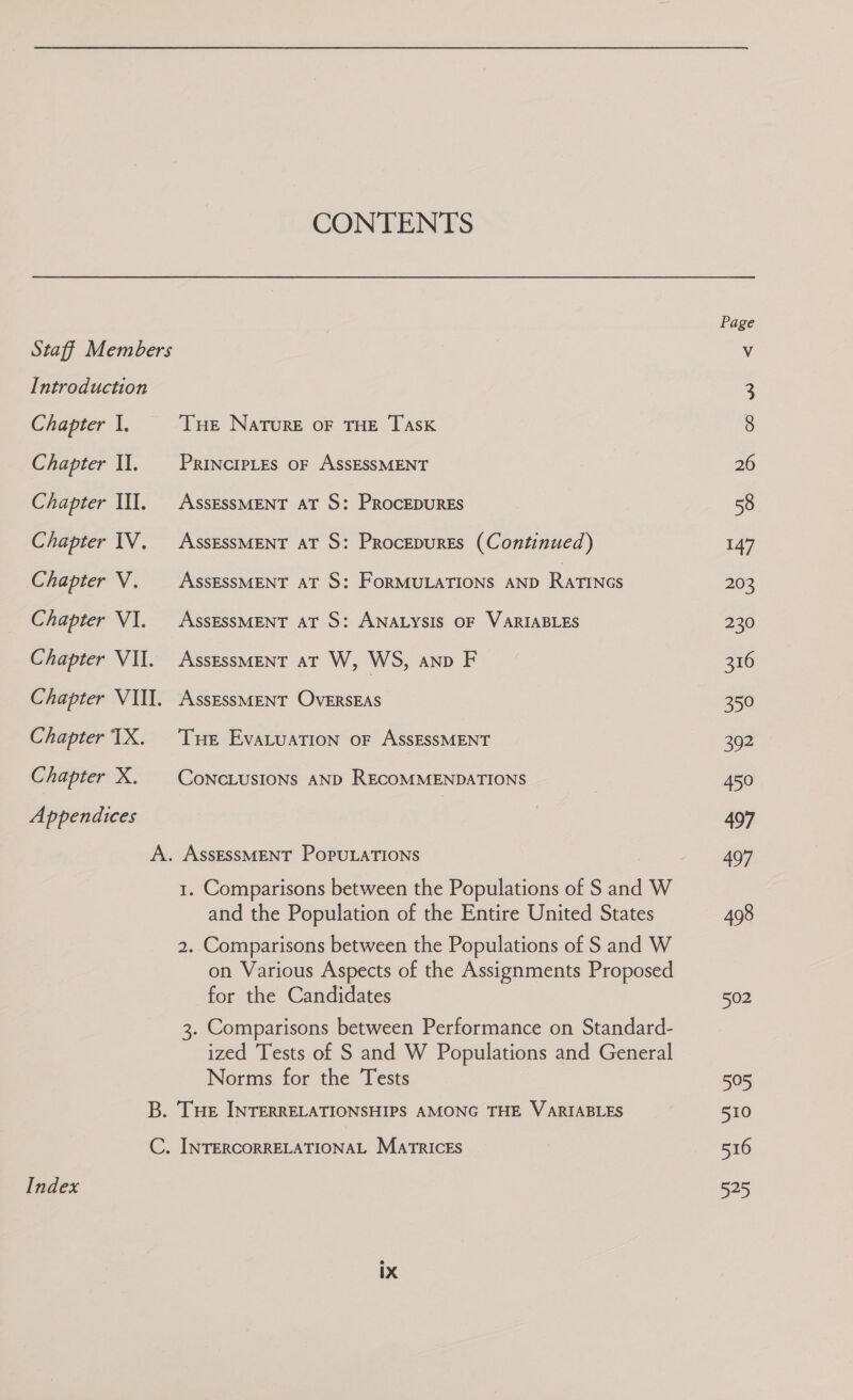 CONTENTS Staff Members Introduction Chapter 1. Tue Nature OF THE TASK Chapter Il. PRINCIPLES OF ASSESSMENT Chapter Ill. AssEssMENT at S: ProcepurEs Chapter IV. AssEssMENT aT S: Procepures (Continued) Chapter V. — AssEssMENT aT S: ForMULATIONS AND RatINGs Chapter VI. AssEssMENT aT S: ANALYSIS OF VARIABLES Chapter VII. AssessMENT aT W, WS, anp F Chapter VIII. AssessMENT Overseas Chapter TX. Tue Evatuation or AssEssMENT Chapter X. ConcLusions AND RECOMMENDATIONS Appendices A. ASSESSMENT POPULATIONS 1. Comparisons between the Populations of S and W and the Population of the Entire United States 2. Comparisons between the Populations of S and W on Various Aspects of the Assignments Proposed for the Candidates 3. Comparisons between Performance on Standard- ized Tests of S and W Populations and General Norms for the Tests B. THe INTERRELATIONSHIPS AMONG THE VARIABLES C. INTERCORRELATIONAL MATRICES Index Page 26 58 147 203 230 316 65° Bucs 5 oN 497 497 498 502 505 510 »