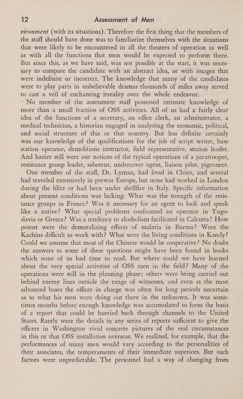 vironment (with its situations). Therefore the first thing that the members of the staff should have done was to familiarize themselves with the situations that were likely to be encountered in all the theaters of operation as well as with all the functions that men would be expected to perform there. But since this, as we have said, was not possible at the start, it was neces- sary to compare the candidate with an abstract idea, or with images that were indefinite or incorrect. The knowledge that many of the candidates were to play parts in unbelievable dramas thousands of miles away served to cast a veil of enchanting irreality over the whole endeavor. No member of the assessment staff possessed intimate knowledge of more than a small fraction of OSS activities. All of us had a fairly clear idea of the functions of a secretary, an office clerk, an administrator, a medical technician, a historian engaged in analyzing the economic, political, and social structure of this or that country. But less definite certainly was our knowledge of the qualifications for the job of script writer, base station operator, demolitions instructor, field representative, section leader. And hazier still were our notions of the typical operations of a paratrooper, resistance group leader, saboteur, undercover agent, liaison pilot, pigeoneer. One member of the staff, Dr. Lyman, had lived in China, and several had traveled extensively in prewar Europe, but none had worked in London during the blitz or had been under shellfire in Italy. Specific information about present conditions was lacking. What was the strength of the resis- tance groups in France? Was it necessary for an agent to look and speak like a native? What special problems confronted an operator in Yugo- slavia or Greece? Was a tendency to alcoholism facilitated in Calcutta? How potent were the demoralizing effects of malaria in Burma? Were the Kachins difficult to work with? What were the living conditions in Kandy? Could we assume that most of the Chinese would be cooperative? No doubt the answers to some of these questions might have been found in books which none of us had time to read. But where could we have learned about the very special activities of OSS men in the field? Many of the operations were still in the planning phase; others were being carried out behind enemy lines outside the range of witnesses, and even at the most advanced bases the officer in charge was often for long periods uncertain as to what his men were doing out there in the unknown. It was some- times months before enough knowledge was accumulated to form the basis of a report that could be hurried back through channels to the United States. Rarely were the details in any series of reports sufficient to give the officers in Washington vivid concrete pictures of the real circumstances in this or that OSS installation overseas. We realized, for example, that the performances of many men would vary according to the personalities of their associates, the temperaments of their immediate superiors. But such factors were unpredictable. The personnel had a way of changing from