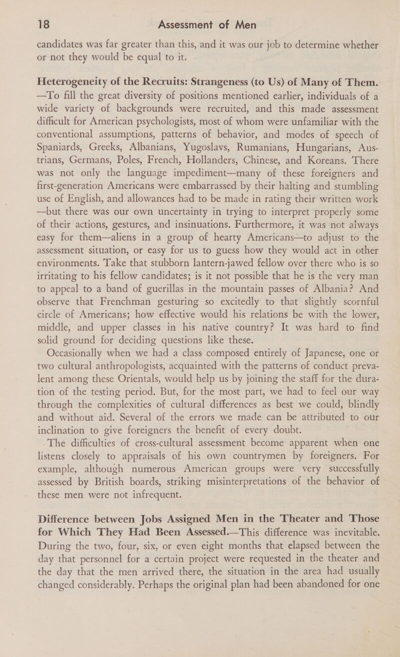 candidates was far greater than this, and it was our job to determine whether or not they would be equal to it. Heterogeneity of the Recruits: Strangeness (to Us) of Many of Them. —To fill the great diversity of positions mentioned earlier, individuals of a wide variety of backgrounds were recruited, and this made assessment difficult for American psychologists, most of whom were unfamiliar with the conventional assumptions, patterns of behavior, and modes of speech of Spaniards, Greeks, Albanians, Yugoslavs, Rumanians, Hungarians, Aus- trians, Germans, Poles, French, Hollanders, Chinese, and Koreans. There was not only the language impediment—many of these foreigners and first-generation Americans were embarrassed by their halting and stumbling use of English, and allowances had to be made in rating their written work —but there was our own uncertainty in trying to interpret properly some of their actions, gestures, and insinuations. Furthermore, it was not always easy for them—aliens in a group of hearty Americans—to adjust to the assessment situation, or easy for us to guess how they would act in other environments. Take that stubborn lantern-jawed fellow over there who is so irritating to his fellow candidates; is it not possible that he is the very man to appeal to a band of guerillas in the mountain passes of Albania? And observe that Frenchman gesturing so excitedly to that slightly scornful circle of Americans; how effective would his relations be with the lower, middle, and upper classes in his native country? It was hard to find solid ground for deciding questions like these. Occasionally when we had a class composed entirely of Japanese, one or two cultural anthropologists, acquainted with the patterns of conduct preva- lent among these Orientals, would help us by joining the staff for the dura- tion of the testing period. But, for the most part, we had to feel our way through the complexities of cultural differences as best we could, blindly and without aid. Several of the errors we made can be attributed to our inclination to give foreigners the benefit of every doubt. The difficulties of cross-cultural assessment become apparent when one listens closely to appraisals of his own countrymen by foreigners. For example, although numerous American groups were very successfully assessed by British boards, striking misinterpretations of the behavior of these men were not infrequent. Difference between Jobs Assigned Men in the Theater and Those for Which They Had Been Assessed.—This difference was inevitable. During the two, four, six, or even eight months that elapsed between the day that personnel for a certain project were requested in the theater and the day that the men arrived there, the situation in the area had usually changed considerably. Perhaps the original plan had been abandoned for one