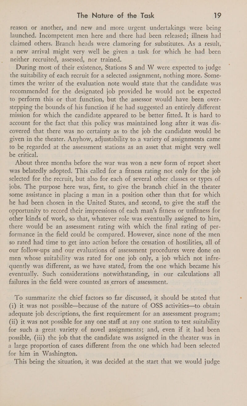 reason or another, and new and more urgent undertakings were being launched. Incompetent men here and there had been released; illness had claimed others. Branch heads were clamoring for substitutes. As a result, a new arrival might very well be given a task for which he had been neither recruited, assessed, nor trained. During most of their existence, Stations S and W were expected to judge the suitability of each recruit for a selected assignment, nothing more. Some- times the writer of the evaluation note would state that the candidate was recommended for the designated job provided he would not be expected to perform this or that function, but the assessor would have been over- stepping the bounds of his function if he had suggested an entirely different mission for which the candidate appeared to be better fitted. It is hard to account for the fact that this policy was maintained long after it was dis- covered that there was no certainty as to the job the candidate would be given in the theater. Anyhow, adjustability to a variety of assignments came to be regarded at the assessment stations as an asset that might very well be critical. About three months before the war was won a new form of report sheet was belatedly adopted. This called for a fitness rating not only for the job selected for the recruit, but also for each of several other classes or types of jobs. The purpose here was, first, to give the branch chief in the theater some assistance in placing a man in a position other than that for which he had been chosen in the United States, and second, to give the staff the opportunity to record their impressions of each man’s fitness or unfitness for other kinds of work, so that, whatever role was eventually assigned to him, there would be an assessment rating with which the final rating of per- formance in the field could be compared. However, since none of the men so rated had time to get into action before the cessation of hostilities, all of our follow-ups and our evaluations of assessment procedures were done on men whose suitability was rated for one job only, a job which not infre- quently was different, as we have stated, from the one which became his eventually. Such considerations notwithstanding, in our calculations all failures in the field were counted as errors of assessment. To summarize the chief factors so far discussed, it should be stated that (i) it was not possible—because of the nature of OSS activities—to obtain adequate job descriptions, the first requirement for an assessment program; (ii) it was not possible for any one staff at any one station to test suitability for such a great variety of novel assignments; and, even if it had been possible, (iii) the job that the candidate was assigned in the theater was in a large proportion of cases different from the one which had been selected for him in Washington. This being the situation, it was decided at the start that we would judge