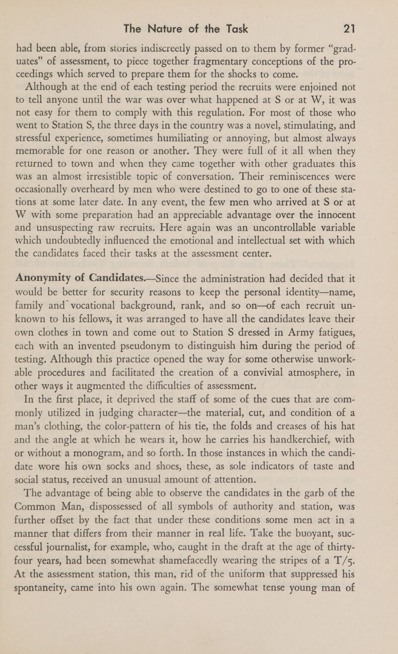 had been able, from stories indiscreetly passed on to them by former “grad- uates” of assessment, to piece together fragmentary conceptions of the pro- ceedings which served to prepare them for the shocks to come. Although at the end of each testing period the recruits were enjoined not to tell anyone until the war was over what happened at S or at W, it was not easy for them to comply with this regulation. For most of those who went to Station S, the three days in the country was a novel, stimulating, and stressful experience, sometimes humiliating or annoying, but almost always memorable for one reason or another. They were full of it all when they returned to town and when they came together with other graduates this was an almost irresistible topic of conversation. Their reminiscences were occasionally overheard by men who were destined to go to one of these sta- tions at some later date. In any event, the few men who arrived at S or at W with some preparation had an appreciable advantage over the innocent and unsuspecting raw recruits. Here again was an uncontrollable variable which undoubtedly influenced the emotional and intellectual set with which the candidates faced their tasks at the assessment center. Anonymity of Candidates.—Since the administration had decided that it would be better for security reasons to keep the personal identity—name, family and vocational background, rank, and so on—of each recruit un- known to his fellows, it was arranged to have all the candidates leave their own clothes in town and come out to Station S dressed in Army fatigues, each with an invented pseudonym to distinguish him during the period of. testing. Although this practice opened the way for some otherwise unwork- able procedures and facilitated the creation of a convivial atmosphere, in other ways it augmented the difficulties of assessment. In the first place, it deprived the staff of some of the cues that are com- monly utilized in judging character—the material, cut, and condition of a man’s clothing, the color-pattern of his tie, the folds and creases of his hat and the angle at which he wears it, how he carries his handkerchief, with or without a monogram, and so forth. In those instances in which the candi- date wore his own socks and shoes, these, as sole indicators of taste and social status, received an unusual amount of attention. The advantage of being able to observe the candidates in the garb of the Common Man, dispossessed of all symbols of authority and station, was further offset by the fact that under these conditions some men act in a manner that differs from their manner in real life. Take the buoyant, suc- cessful journalist, for example, who, caught in the draft at the age of thirty- four years, had been somewhat shamefacedly wearing the stripes of a T/5. At the assessment station, this man, rid of the uniform that suppressed his spontaneity, came into his own again. The somewhat tense young man of