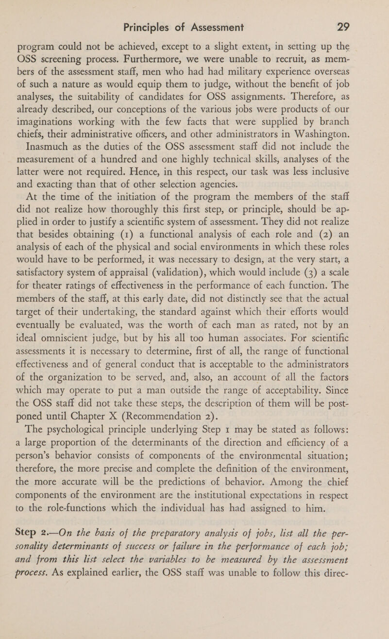 program could not be achieved, except to a slight extent, in setting up the OSS screening process. Furthermore, we were unable to recruit, as mem- bers of the assessment staff, men who had had military experience overseas of such a nature as would equip them to judge, without the benefit of job analyses, the suitability of candidates for OSS assignments. Therefore, as already described, our conceptions of the various jobs were products of our imaginations working with the few facts that were supplied by branch chiefs, their administrative officers, and other administrators in Washington. Inasmuch as the duties of the OSS assessment staff did not include the measurement of a hundred and one highly technical skills, analyses of the latter were not required. Hence, in this respect, our task was less inclusive and exacting than that of other selection agencies. At the time of the initiation of the program the members of the staft did not realize how thoroughly this first step, or principle, should be ap- plied in order to justify a scientific system of assessment. ‘They did not realize that besides obtaining (1) a functional analysis of each role and (2) an analysis of each of the physical and social environments in which these roles would have to be performed, it was necessary to design, at the very start, a satisfactory system of appraisal (validation), which would include (3) a scale for theater ratings of effectiveness in the performance of each function. The members of the staff, at this early date, did not distinctly see that the actual target of their undertaking, the standard against which their efforts would eventually be evaluated, was the worth of each man as rated, not by an ideal omniscient judge, but by his all too human associates. For scientific assessments it is necessary to determine, first of all, the range of functional effectiveness and of general conduct that is acceptable to the administrators of the organization to be served, and, also, an account of all the factors which may operate to put a man outside the range of acceptability. Since the OSS staff did not take these steps, the description of them will be post- poned until Chapter X (Recommendation 2). The psychological principle underlying Step 1 may be stated as follows: a large proportion of the determinants of the direction and efficiency of a person’s behavior consists of components of the environmental situation; therefore, the more precise and complete the definition of the environment, the more accurate will be the predictions of behavior. Among the chief components of the environment are the institutional expectations in respect to the role-functions which the individual has had assigned to him. Step 2.—On the basis of the preparatory analysis of jobs, list all the per- sonality determinants of success or failure in the performance of each job; and from this list select the variables to be measured by the assessment process. As explained earlier, the OSS staff was unable to follow this direc-