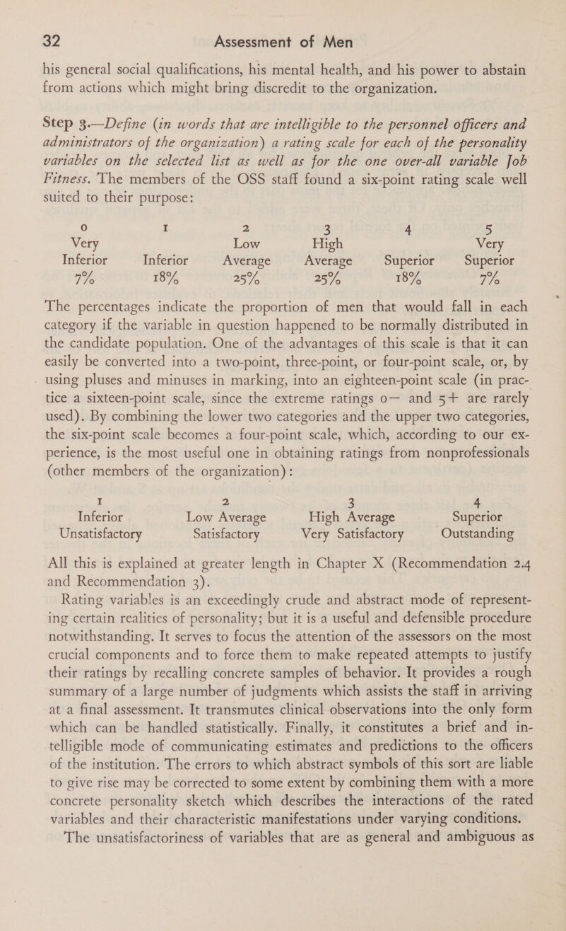 his general social qualifications, his mental health, and his power to abstain from actions which might bring discredit to the organization. Step 3.—Define (in words that are intelligible to the personnel officers and administrators of the organization) a rating scale for each of the personality variables on the selected list as well as for the one over-all variable Job Fitness. The members of the OSS staff found a six-point rating scale well suited to their purpose: 0 A 2 3 4 5 Very Low High Very Inferior Inferior Average Average Superior Superior 77 18% 25% 25% 18% Fe The percentages indicate the proportion of men that would fall in each category if the variable in question happened to be normally distributed in the candidate population. One of the advantages of this scale is that it can easily be converted into a two-point, three-point, or four-point scale, or, by using pluses and minuses in marking, into an eighteen-point scale (in prac- tice a sixteen-point scale, since the extreme ratings o— and 5+ are rarely used). By combining the lower two categories and the upper two categories, the six-point scale becomes a four-point scale, which, according to our ex- perience, is the most useful one in obtaining ratings from nonprofessionals (other members of the organization): 7 2 3 4 Inferior Low Average High Average Superior Unsatisfactory Satisfactory Very Satisfactory Outstanding All this is explained at greater length in Chapter X (Recommendation 2.4 and Recommendation 3). Rating variables is an exceedingly crude and abstract mode of represent- ing certain realities of personality; but it is a useful and defensible procedure notwithstanding. It serves to focus the attention of the assessors on the most crucial components and to force them to make repeated attempts to justify their ratings by recalling concrete samples of behavior. It provides a rough summary of a large number of judgments which assists the staff in arriving at a final assessment. It transmutes clinical observations into the only form which can be handled statistically. Finally, it constitutes a brief and in- telligible mode of communicating estimates and predictions to the officers of the institution. The errors to which abstract symbols of this sort are liable to give rise may be corrected to some extent by combining them with a more concrete personality sketch which describes the interactions of the rated variables and their characteristic manifestations under varying conditions. The unsatisfactoriness of variables that are as general and ambiguous as