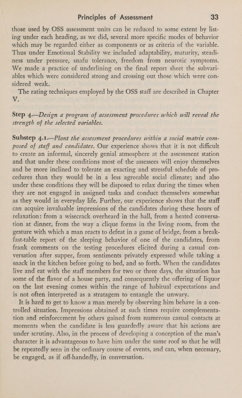 those used by OSS assessment units can be reduced to some extent by list- ing under each heading, as we did, several more specific modes of behavior which may be regarded either as components or as criteria of the variable. Thus under Emotional Stability we included adaptability, maturity, steadi- ness under pressure, snafu tolerance, freedom from neurotic symptoms. We made a practice of underlining on the final report sheet the subvari- ables which were considered strong and crossing out those which were con- sidered weak. The rating techniques employed by the OSS staff are described in Chapter V. Step 4.—Design a program of assessment procedures which will reveal the strength of the selected variables. Substep 4.1.—Plant the assessment procedures within a social matrix com- posed of staff and candidates. Our experience shows that it is not difficult to create an informal, sincerely genial atmosphere at the assessment station and that under these conditions most of the assessees will enjoy themselves and be more inclined to tolerate an exacting and stressful schedule of pro- cedures than they would be in a less agreeable social climate; and also under these conditions they will be disposed to relax during the times when they are not engaged in assigned tasks and conduct themselves somewhat as they would in everyday life. Further, our experience shows that the staff can acquire invaluable impressions of the candidates during these hours of relaxation: from a wisecrack overheard in the hall, from a heated conversa- tion at dinner, from the way a clique forms in the living room, from the gesture with which a man reacts to defeat in a game of bridge, from a break- fast-table report of the sleeping behavior of one of the candidates, from frank comments on the testing procedures elicited during a casual con- versation after supper, from sentiments privately expressed while taking a snack in the kitchen before going to bed, and so forth. When the candidates live and eat with the staff members for two or three days, the situation has some of the flavor of a house party, and consequently the offering of liquor on the last evening comes within the range of habitual expectations and is not often interpreted as a stratagem to entangle the unwary. It is hard to get to know a man merely by observing him behave in a con- trolled situation. Impressions obtained at such times require complementa- tion and reinforcement by others gained from numerous casual contacts at moments when the candidate is less guardedly aware that his actions are under scrutiny. Also, in the process of developing a conception of the man’s character it is advantageous to have him under the same roof so that he will be repeatedly seen in the ordinary course of events, and can, when necessary, be engaged, as if off-handedly, in conversation.