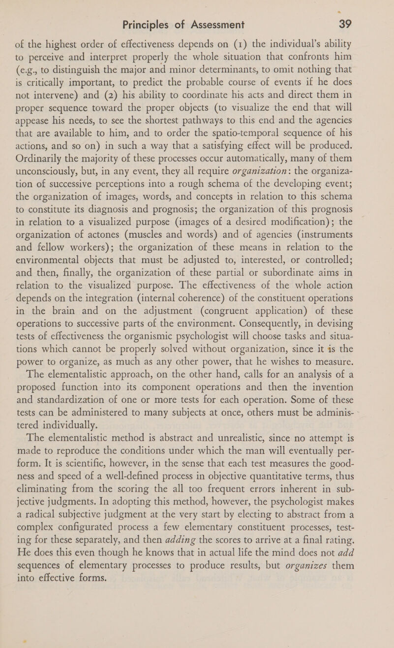 a Principles of Assessment 39 of the highest order of effectiveness depends on (1) the individual’s ability to perceive and interpret properly the whole situation that confronts him (e.g., to distinguish the major and minor determinants, to omit nothing that is critically important, to predict the probable course of events if he does not intervene) and (2) his ability to coordinate his acts and direct them in proper sequence toward the proper objects (to visualize the end that will appease his needs, to see the shortest pathways to this end and the agencies that are available to him, and to order the spatio-temporal sequence of his actions, and so on) in such a way that a satisfying effect will be produced. Ordinarily the majority of these processes occur automatically, many of them unconsciously, but, in any event, they all require organization: the organiza- tion of successive perceptions into a rough schema of the developing event; the organization of images, words, and concepts in relation to this schema to constitute its diagnosis and prognosis; the organization of this prognosis in relation to a visualized purpose (images of a desired modification); the organization of actones (muscles and words) and of agencies (instruments and fellow workers); the organization of these means in relation to the environmental objects that must be adjusted to, interested, or controlled; and then, finally, the organization of these partial or subordinate aims in relation to the visualized purpose. The effectiveness of the whole action depends on the integration (internal coherence) of the constituent operations in the brain and on the adjustment (congruent application) of these operations to successive parts of the environment. Consequently, in devising tests of effectiveness the organismic psychologist will choose tasks and situa- tions which cannot be properly solved without organization, since it is the power to organize, as much as any other power, that he wishes to measure. The elementalistic approach, on the other hand, calls for an analysis of a proposed function into its component operations and then the invention and standardization of one or more tests for each operation. Some of these tests can be administered to many subjects at once, others must be adminis- - tered individually. The elementalistic method is abstract and unrealistic, since no attempt is made to reproduce the conditions under which the man will eventually per- form. It is scientific, however, in the sense that each test measures the good- ness and speed of a well-defined process in objective quantitative terms, thus eliminating from the scoring the all too frequent errors inherent in sub- jective judgments. In adopting this method, however, the psychologist makes a radical subjective judgment at the very start by electing to abstract from a complex configurated process a few elementary constituent processes, test- ing for these separately, and then adding the scores to arrive at a final rating. He does this even though he knows that in actual life the mind does not add sequences of elementary processes to produce results, but organizes them into effective forms.