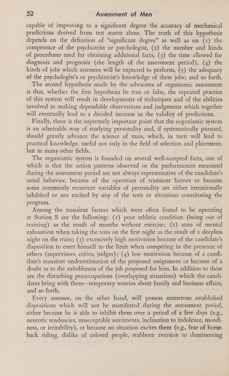 capable of improving to a significant degree the accuracy of mechanical predictions derived from test scores alone. The truth of this hypothesis depends on the definition of “significant degree” as well as on (1) the competence of the psychiatrist or psychologist, (2) the number and kinds of procedures used for obtaining additional facts, (3) the time allowed for diagnosis and prognosis (the length of the assessment period), (4) the kinds of jobs which assessees will be expected to perform, (5) the adequacy of the psychologist’s or psychiatrist’s knowledge of these jobs; and so forth. The second hypothesis made by the advocates of organismic assessment is that, whether the first hypothesis be true or false, the repeated practice of this system will result in developments of techniques and of the abilities involved in making dependable observations and judgments which together will eventually lead to a decided increase in the validity of predictions. Finally, there is the supremely important point that the organismic system is an admirable way of studying personality and, if systematically pursued, should greatly advance the science of man, which, in turn will lead to practical knowledge, useful not only in the field of selection and placement, but in many other fields. The organismic system is founded on several well-accepted facts, one of which is that the action patterns observed or the performances measured during the assessment period are not always representative of the candidate’s usual behavior, because of the operation of transient factors or because some commonly recurrent variables of personality are either intentionally inhibited or not excited by any of the tests or situations constituting the program. Among the transient factors which were often found to be operating at Station S are the following: (1) poor athletic condition (being out of training) as the result of months without exercise; (2) state of mental exhaustion when taking the tests on the first night as the result of a sleepless night on the train; (3) excessively high motivation because of the candidate’s disposition to exert himself to the limit when competing in the presence of others (supervisors, critics, judges); (4) low motivation because of a candi- date’s transient underestimation of the proposed assignment or because of a doubt as to the suitableness of the job proposed for him. In addition to these are the disturbing preoccupations (overlapping situations) which the candi- dates bring with them—temporary worries about family and business affairs, and so forth. Every assessee, on the other hand, will possess numerous established dispositions which will not be manifested during the assessment period, either because he is able to inhibit them over a period of a few days (e.g., neurotic tendencies, unacceptable sentiments, inclination to indolence, moodi- ness, or irritability), or because no situation excites them (e.g., fear of horse- back riding, dislike of colored people, stubborn aversion to domineering