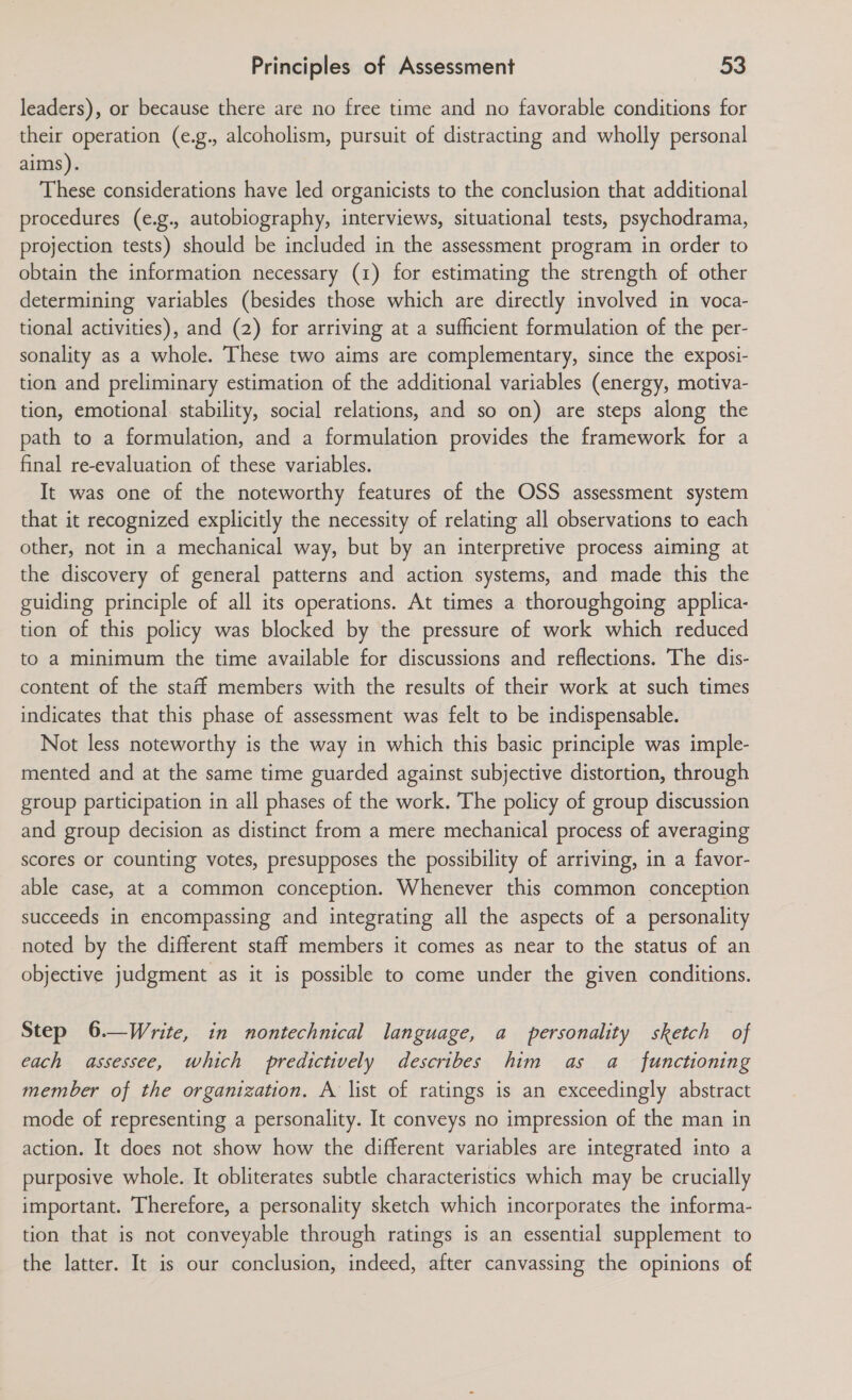 leaders), or because there are no free time and no favorable conditions for their operation (e.g., alcoholism, pursuit of distracting and wholly personal aims). These considerations have led organicists to the conclusion that additional procedures (e.g., autobiography, interviews, situational tests, psychodrama, projection tests) should be included in the assessment program in order to obtain the information necessary (1) for estimating the strength of other determining variables (besides those which are directly involved in voca- tional activities), and (2) for arriving at a sufficient formulation of the per- sonality as a whole. These two aims are complementary, since the exposi- tion and preliminary estimation of the additional variables (energy, motiva- tion, emotional stability, social relations, and so on) are steps along the path to a formulation, and a formulation provides the framework for a final re-evaluation of these variables. It was one of the noteworthy features of the OSS assessment system that it recognized explicitly the necessity of relating all observations to each other, not in a mechanical way, but by an interpretive process aiming at the discovery of general patterns and action systems, and made this the guiding principle of all its operations. At times a thoroughgoing applica- tion of this policy was blocked by the pressure of work which reduced to a minimum the time available for discussions and reflections. The dis- content of the staff members with the results of their work at such times indicates that this phase of assessment was felt to be indispensable. Not less noteworthy is the way in which this basic principle was imple- mented and at the same time guarded against subjective distortion, through group participation in all phases of the work. The policy of group discussion and group decision as distinct from a mere mechanical process of averaging scores or counting votes, presupposes the possibility of arriving, in a favor- able case, at a common conception. Whenever this common conception succeeds in encompassing and integrating all the aspects of a personality noted by the different staff members it comes as near to the status of an objective judgment as it is possible to come under the given conditions. Step 6.—Write, in nontechnical language, a personality sketch of each assessee, which predictively describes him as a_ functioning member of the organization. A list of ratings is an exceedingly abstract mode of representing a personality. It conveys no impression of the man in action. It does not show how the different variables are integrated into a purposive whole. It obliterates subtle characteristics which may be crucially important. Therefore, a personality sketch which incorporates the informa- tion that is not conveyable through ratings is an essential supplement to the latter. It is our conclusion, indeed, after canvassing the opinions of