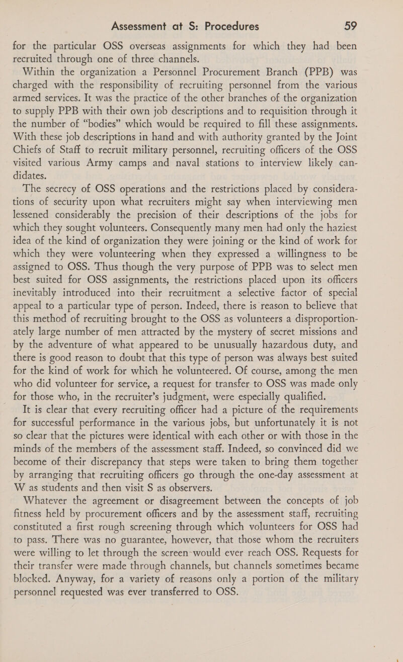 for the particular OSS overseas assignments for which they had been recruited through one of three channels. Within the organization a Personnel Procurement Branch (PPB) was charged with the responsibility of recruiting personnel from the various armed services. It was the practice of the other branches of the organization to supply PPB with their own job descriptions and to requisition through it the number of “bodies” which would be required to fill these assignments. With these job descriptions in hand and with authority granted by the Joint Chiefs of Staff to recruit military personnel, recruiting officers of the OSS visited various Army camps and naval stations to interview likely can- didates. The secrecy of OSS operations and the restrictions placed by considera- tions of security upon what recruiters might say when interviewing men lessened considerably the precision of their descriptions of the jobs for which they sought volunteers. Consequently many men had only the haziest idea of the kind of organization they were joining or the kind of work for which they were volunteering when they expressed a willingness to be assigned to OSS. Thus though the very purpose of PPB was to select men best suited for OSS assignments, the restrictions placed upon its officers inevitably introduced into their recruitment a selective factor of special appeal to a particular type of person. Indeed, there is reason to believe that this method of recruiting brought to the OSS as volunteers a disproportion- ately large number of men attracted by the mystery of secret missions and by the adventure of what appeared to be unusually hazardous duty, and there is good reason to doubt that this type of person was always best suited for the kind of work for which he volunteered. Of course, among the men who did volunteer for service, a request for transfer to OSS was made only for those who, in the recruiter’s judgment, were especially qualified. It is clear that every recruiting officer had a picture of the requirements for successful performance in the various jobs, but unfortunately it is not so clear that the pictures were identical with each other or with those in the minds of the members of the assessment staff. Indeed, so convinced did we become of their discrepancy that steps were taken to bring them together by arranging that recruiting officers go through the one-day assessment at W as students and then visit S as observers. Whatever the agreement or disagreement between the concepts of job fitness held by procurement officers and by the assessment staff, recruiting constituted a first rough screening through which volunteers for OSS had to pass. There was no guarantee, however, that those whom the recruiters were willing to let through the screen-would ever reach OSS. Requests for their transfer were made through channels, but channels sometimes became blocked. Anyway, for a variety of reasons only a portion of the military personnel requested was ever transferred to OSS.