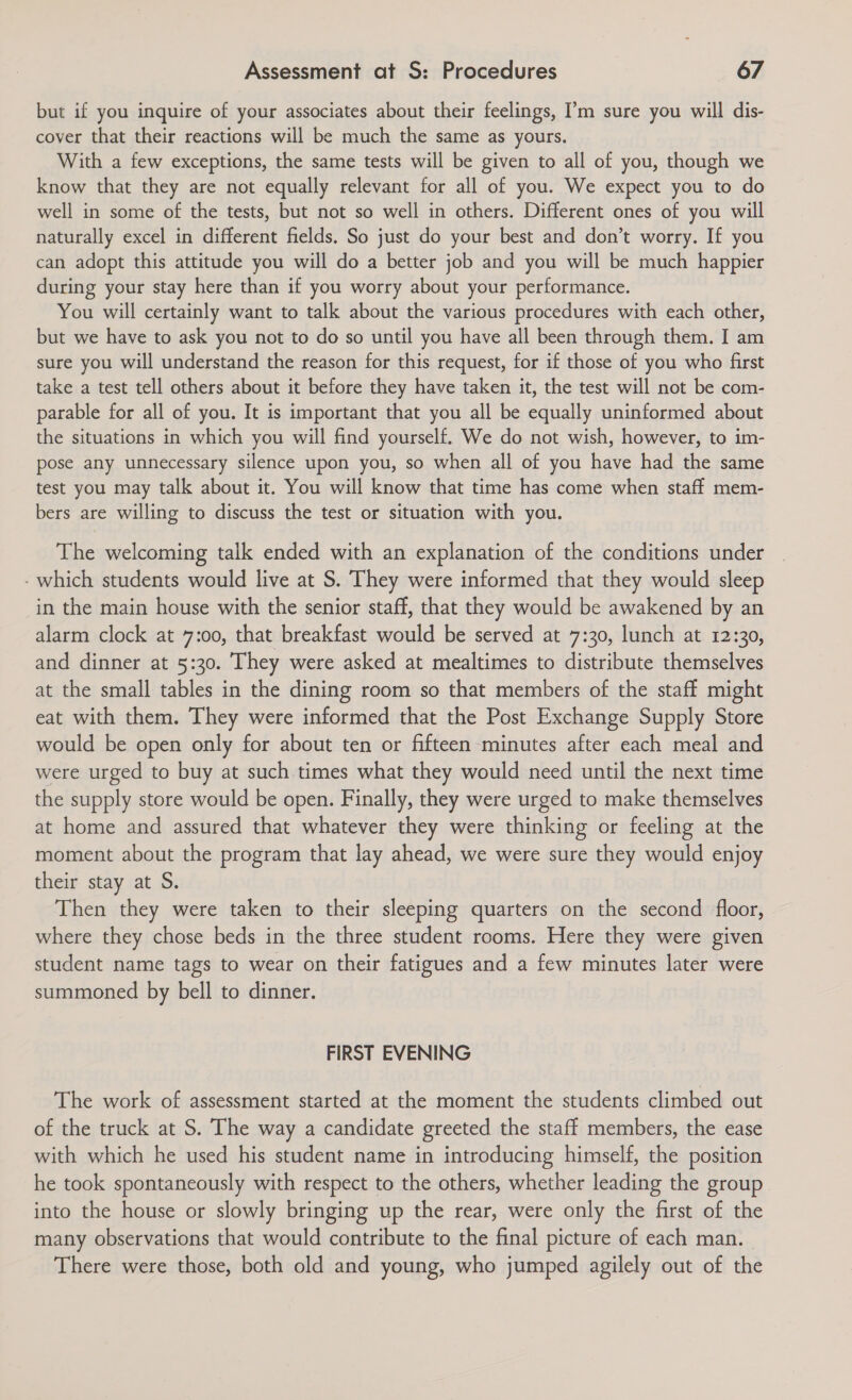 but if you inquire of your associates about their feelings, I’m sure you will dis- cover that their reactions will be much the same as yours. With a few exceptions, the same tests will be given to all of you, though we know that they are not equally relevant for all of you. We expect you to do well in some of the tests, but not so well in others. Different ones of you will naturally excel in different fields. So just do your best and don’t worry. If you can adopt this attitude you will do a better job and you will be much happier during your stay here than if you worry about your performance. You will certainly want to talk about the various procedures with each other, but we have to ask you not to do so until you have all been through them. I am sure you will understand the reason for this request, for if those of you who first take a test tell others about it before they have taken it, the test will not be com- parable for all of you. It is important that you all be equally uninformed about the situations in which you will find yourself. We do not wish, however, to im- pose any unnecessary silence upon you, so when all of you have had the same test you may talk about it. You will know that time has come when staff mem- bers are willing to discuss the test or situation with you. The welcoming talk ended with an explanation of the conditions under - which students would live at S. They were informed that they would sleep in the main house with the senior staff, that they would be awakened by an alarm clock at 7:00, that breakfast would be served at 7:30, lunch at 12:30, and dinner at 5:30. They were asked at mealtimes to distribute themselves at the small tables in the dining room so that members of the staff might eat with them. They were informed that the Post Exchange Supply Store would be open only for about ten or fifteen minutes after each meal and were urged to buy at such times what they would need until the next time the supply store would be open. Finally, they were urged to make themselves at home and assured that whatever they were thinking or feeling at the moment about the program that lay ahead, we were sure they would enjoy their stay at S. Then they were taken to their sleeping quarters on the second floor, where they chose beds in the three student rooms. Here they were given student name tags to wear on their fatigues and a few minutes later were summoned by bell to dinner. FIRST EVENING The work of assessment started at the moment the students climbed out of the truck at S. The way a candidate greeted the staff members, the ease with which he used his student name in introducing himself, the position he took spontaneously with respect to the others, whether leading the group into the house or slowly bringing up the rear, were only the first of the many observations that would contribute to the final picture of each man. There were those, both old and young, who jumped agilely out of the