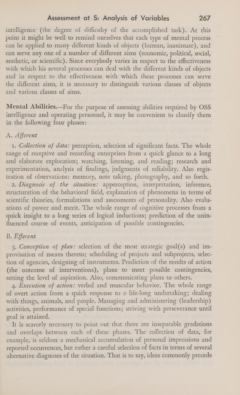 intelligence (the degree of difficulty of the accomplished task). At this point it might be well to remind ourselves that each type of mental process can be applied to many different kinds of objects (human, inanimate), and can serve any one of a number of different aims (economic, political, social, aesthetic, or scientific). Since everybody varies in respect to the effectiveness with which his several processes can deal with the different kinds of objects and in respect to the effectiveness with which these processes can serve the different aims, it is necessary to distinguish various classes of objects and various classes of aims.  Mental Abilities.—For the purpose of assessing abilities required by OSS intelligence and operating personnel, it may be convenient to classify them in the following four phases: A. Afferent 1. Collection of data: perception, selection of significant facts. The whole range of receptive and recording enterprises from a quick glance to a long and elaborate exploration; watching, listening, and reading; research and experimentation, analysis of findings, judgments of reliability. Also regis- tration of observations: memory, note taking, photography, and so forth. 2. Diagnosis of the situation: apperception, interpretation, inference, structuration of the behavioral field, explanation of phenomena in terms of scientific theories, formulations and assessments of personality. Also evalu- ations of power and merit. The whole range of cognitive processes from a quick insight to a long series of logical inductions; prediction of the unin- fluenced course of events, anticipation of possible contingencies. B. Efferent 3. Conception of plan: selection of the most strategic goal(s) and im- provisation of means thereto; scheduling of projects and subprojects, selec- tion of agencies, designing of instruments. Prediction of the results of action (the outcome of interventions), plans to meet possible contingencies, setting the level of aspiration. Also, communicating plans to others. 4. Execution of action: verbal and muscular behavior. The whole range of overt action from a quick response to a life-long undertaking; dealing with things, animals, and people. Managing and administering (leadership) activities, performance of special functions; striving with perseverance until goal is attained. It is scarcely necessary to point out that there are inseparable gradations and overlaps between each of these phases. The collection of data, for example, is seldom a mechanical accumulation of personal impressions and reported occurrences, but rather a careful selection of facts in terms of several alternative diagnoses of the situation. That is to say, ideas commonly precede: -