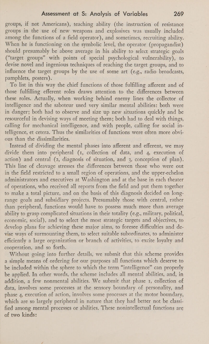 groups, if not Americans), teaching ability (the instruction of resistance groups in the use of new weapons and explosives was usually included among the functions of a field operator), and sometimes, recruiting ability. When he is functioning on the symbolic level, the operator (propagandist) should presumably be above average in his ability to select strategic goals (“target groups” with points of special psychological vulnerability), to devise novel and ingenious techniques of reaching the target groups, and to influence the target groups by the use of some art (e.g., radio broadcasts, pamphlets, posters). To list in this way the chief functions of those fulfilling afferent and of those fulfilling efferent roles draws attention to the differences between these roles. Actually, when working behind enemy lines the collector of intelligence and the saboteur used very similar mental abilities: both were in danger; both had to observe and size up new situations quickly and be resourceful in devising ways of meeting them; both had to deal with things, calling for mechanical intelligence, and with people, calling for social in- telligence, et cetera. Thus the similarities of functions were often more obvi- ous than the dissimilarities. Instead of dividing the mental phases into afferent and efferent, we may divide them into peripheral (1, collection of data, and 4, execution of action) and central (2, diagnosis of situation, and 3, conception of plan). This line of cleavage stresses the differences between those who were out in the field restricted to a small region of operations, and the upper-echelon administrators and executives at Washington and at the base in each theater of operations, who received all reports from the field and put them together to make a total picture, and on the basis of this diagnosis decided on long- range goals and subsidiary projects. Presumably those with central, rather than peripheral, functions would have to possess much more than average ability to grasp complicated situations in their totality (e.g., military, political, economic, social), and to select the most strategic targets and objectives, to develop plans for achieving these major aims, to foresee difficulties and de- vise ways of surmounting them, to select suitable subordinates, to administer efficiently a large organization or branch of activities, to excite loyalty and cooperation, and so forth. Without going into further details, we submit that this scheme provides a simple means of ordering for our purposes all functions which deserve to be included within the sphere to which the term “intelligence” can properly be applied. In other words, the scheme includes all mental abilities, and, in addition, a few nonmental abilities. We submit that phase 1, collection of data, involves some processes at the sensory boundary of personality, and phase 4, execution of action, involves some processes at the motor boundary, which are so largely peripheral in nature that they had better not be classi- fied among mental processes or abilities, These nonintellectual functions are of two kinds: