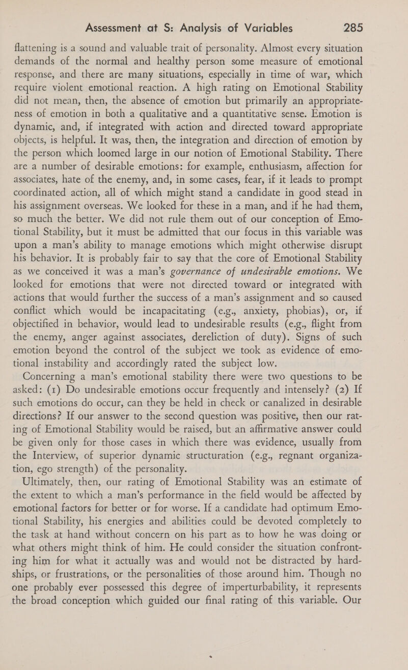 flattening is a sound and valuable trait of personality. Almost every situation demands of the normal and healthy person some measure of emotional response, and there are many situations, especially in time of war, which require violent emotional reaction. A high rating on Emotional Stability did not mean, then, the absence of emotion but primarily an appropriate- ness of emotion in both a qualitative and a quantitative sense. Emotion is dynamic, and, if integrated with action and directed toward appropriate objects, is helpful. It was, then, the integration and direction of emotion by the person which loomed large in our notion of Emotional Stability. There are a number of desirable emotions: for example, enthusiasm, affection for associates, hate of the enemy, and, in some cases, fear, if it leads to prompt coordinated action, all of which might stand a candidate in good stead in his assignment overseas. We looked for these in a man, and if he had them, so much the better. We did not rule them out of our conception of Emo- tional Stability, but it must be admitted that our focus in this variable was upon a man’s ability to manage emotions which might otherwise disrupt his behavior. It is probably fair to say that the core of Emotional Stability as we conceived it was a man’s governance of undesirable emotions. We looked for emotions that were not directed toward or integrated with actions that would further the success of a man’s assignment and so caused conflict which would be incapacitating (e.g., anxiety, phobias), or, if objectified in behavior, would lead to undesirable results (e.g., flight from the enemy, anger against associates, dereliction of duty). Signs of such emotion beyond the control of the subject we took as evidence of emo- tional instability and accordingly rated the subject low. Concerning a man’s emotional stability there were two questions to be asked: (1) Do undesirable emotions occur frequently and intensely? (2) If such emotions do occur, can they be held in check or canalized in desirable directions? If our answer to the second question was positive, then our rat- ing of Emotional Stability would be raised, but an affirmative answer could be given only for those cases in which there was evidence, usually from the Interview, of superior dynamic structuration (e.g., regnant organiza- tion, ego strength) of the personality. Ultimately, then, our rating of Emotional Stability was an estimate of the extent to which a man’s performance in the field would be affected by emotional factors for better or for worse. If a candidate had optimum Emo- tional Stability, his energies and abilities could be devoted completely to the task at hand without concern on his part as to how he was doing or what others might think of him. He could consider the situation confront- ing him for what it actually was and would not be distracted by hard- ships, or frustrations, or the personalities of those around him. Though no one probably ever possessed this degree of imperturbability, it represents the broad conception which guided our final rating of this variable. Our