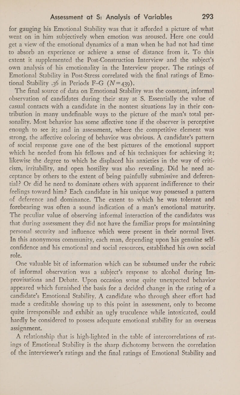 for gauging his Emotional Stability was that it afforded a picture of what went on in him subjectively when emotion was aroused. Here one could get a view of the emotional dynamics of a man when he had not had time to absorb an experience or achieve a sense of distance from it. To this extent it supplemented the Post-Construction Interview and the subject’s own analysis of his emotionality in the Interview proper. The ratings of Emotional Stability in Post-Stress correlated with the final ratings of Emo- tional Stability .36 in Periods F-G (N=4309). The final source of data on Emotional Stability was the constant, informal observation of candidates during their stay at S. Essentially the value of casual contacts with a candidate in the nontest situations lay in their con- tribution in many undefinable ways to the picture of the man’s total per- sonality. Most behavior has some affective tone if the observer is perceptive enough to see it; and in assessment, where the competitive element was strong, the affective coloring of behavior was obvious. A candidate’s pattern of social response gave one of the best pictures of the emotional support which he needed from his fellows and of his techniques for achieving it; likewise the degree to which he displaced his anxieties in the way of criti- cism, irritability, and open hostility was also revealing. Did he need ac- ceptance by others to the extent of being painfully submissive and deferen- tial? Or did he need to dominate others with apparent indifference to their feelings toward him? Each candidate in his unique way possessed a pattern of deference and dominance. The extent to which he was tolerant and forebearing was often a sound indication of a man’s emotional maturity. The peculiar value of observing informal interaction of the candidates was that during assessment they did not have the familiar props for maintaining personal security and influence which were present in their normal lives. In this anonymous community, each man, depending upon his genuine self- confidence and his emotional and social resources, established his own social role. One valuable bit of information which can be subsumed under the rubric of informal observation was a subject’s response to alcohol during Im- provisations and Debate. Upon occasion some quite unexpected behavior appeared which furnished the basis for a decided change in the rating of a candidate’s Emotional Stability. A candidate who through sheer effort had made a creditable showing up to this point in assessment, only to become quite irresponsible and exhibit an ugly truculence while intoxicated, could hardly be considered to possess adequate emotional stability for an overseas assignment. A relationship that is high-lighted in the table of intercorrelations of rat- ings of Emotional Stability is the sharp dichotomy between the correlation of the interviewer’s ratings and the final ratings of Emotional Stability and