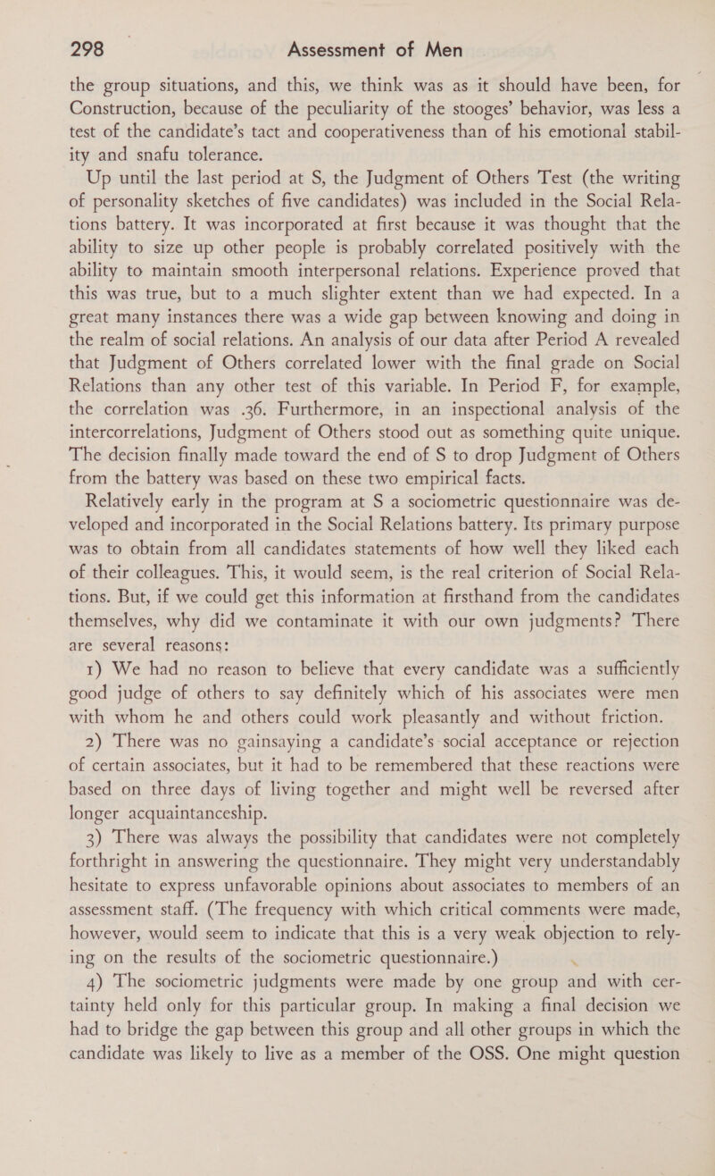 the group situations, and this, we think was as it should have been, for Construction, because of the peculiarity of the stooges’ behavior, was less a test of the candidate’s tact and cooperativeness than of his emotional stabil- ity and snafu tolerance. Up until the last period at S, the Judgment of Others Test (the writing of personality sketches of five candidates) was included in the Social Rela- tions battery. It was incorporated at first because it was thought that the ability to size up other people is probably correlated positively with the ability to maintain smooth interpersonal relations. Experience proved that this was true, but to a much slighter extent than we had expected. In a great many instances there was a wide gap between knowing and doing in the realm of social relations. An analysis of our data after Period A revealed that Judgment of Others correlated lower with the final grade on Social Relations than any other test of this variable. In Period F, for example, the correlation was .36. Furthermore, in an inspectional analysis of the intercorrelations, Judgment of Others stood out as something quite unique. The decision finally made toward the end of S to drop Judgment of Others from the battery was based on these two empirical facts. Relatively early in the program at S a sociometric questionnaire was de- veloped and incorporated in the Social Relations battery. Its primary purpose was to obtain from all candidates statements of how well they liked each of their colleagues. This, it would seem, is the real criterion of Social Rela- tions. But, if we could get this information at firsthand from the candidates themselves, why did we contaminate it with our own judgments? There are several reasons: 1) We had no reason to believe that every candidate was a sufficiently good judge of others to say definitely which of his associates were men with whom he and others could work pleasantly and without friction. 2) There was no gainsaying a candidate’s social acceptance or rejection of certain associates, but it had to be remembered that these reactions were based on three days of living together and might well be reversed after longer acquaintanceship. 3) There was always the possibility that candidates were not completely forthright in answering the questionnaire. They might very understandably hesitate to express unfavorable opinions about associates to members of an assessment staff. (The frequency with which critical comments were made, however, would seem to indicate that this is a very weak objection to rely- ing on the results of the sociometric questionnaire.) : 4) The sociometric judgments were made by one group and with cer- tainty held only for this particular group. In making a final decision we had to bridge the gap between this group and all other groups in which the candidate was likely to live as a member of the OSS. One might question