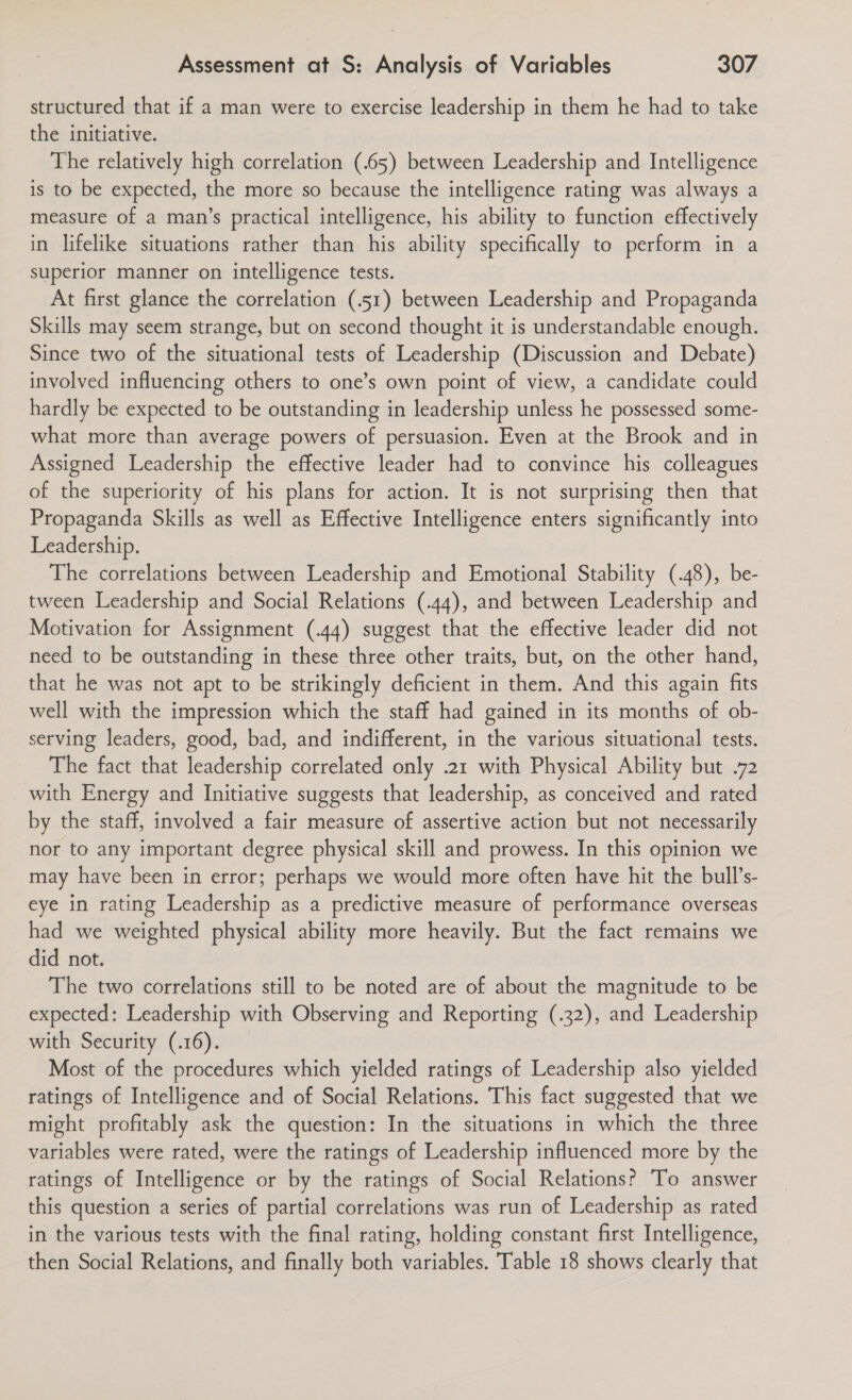 structured that if a man were to exercise leadership in them he had to take the initiative. The relatively high correlation (.65) between Leadership and Intelligence is to be expected, the more so because the intelligence rating was always a measure of a man’s practical intelligence, his ability to function effectively in lifelike situations rather than his ability specifically to perform in a superior manner on intelligence tests. At first glance the correlation (.51) between Leadership and Propaganda Skills may seem strange, but on second thought it is understandable enough. Since two of the situational tests of Leadership (Discussion and Debate) involved influencing others to one’s own point of view, a candidate could hardly be expected to be outstanding in leadership unless he possessed some- what more than average powers of persuasion. Even at the Brook and in Assigned Leadership the effective leader had to convince his colleagues of the superiority of his plans for action. It is not surprising then that Propaganda Skills as well as Effective Intelligence enters significantly into Leadership. The correlations between Leadership and Emotional Stability (.48), be- tween Leadership and Social Relations (.44), and between Leadership and Motivation for Assignment (.44) suggest that the effective leader did not need to be outstanding in these three other traits, but, on the other hand, that he was not apt to be strikingly deficient in them. And this again fits well with the impression which the staff had gained in its months of ob- serving leaders, good, bad, and indifferent, in the various situational tests. The fact that leadership correlated only .21 with Physical Ability but .72 with Energy and Initiative suggests that leadership, as conceived and rated by the staff, involved a fair measure of assertive action but not necessarily nor to any important degree physical skill and prowess. In this opinion we may have been in error; perhaps we would more often have hit the bull’s- eye in rating Leadership as a predictive measure of performance overseas had we weighted physical ability more heavily. But the fact remains we did not. The two correlations still to be noted are of about the magnitude to be expected: Leadership with Observing and Reporting (.32), and Leadership with Security (.16). Most of the procedures which yielded ratings of Leadership also yielded ratings of Intelligence and of Social Relations. This fact suggested that we might profitably ask the question: In the situations in which the three variables were rated, were the ratings of Leadership influenced more by the ratings of Intelligence or by the ratings of Social Relations? To answer this question a series of partial correlations was run of Leadership as rated in the various tests with the final rating, holding constant first Intelligence, then Social Relations, and finally both variables. Table 18 shows clearly that