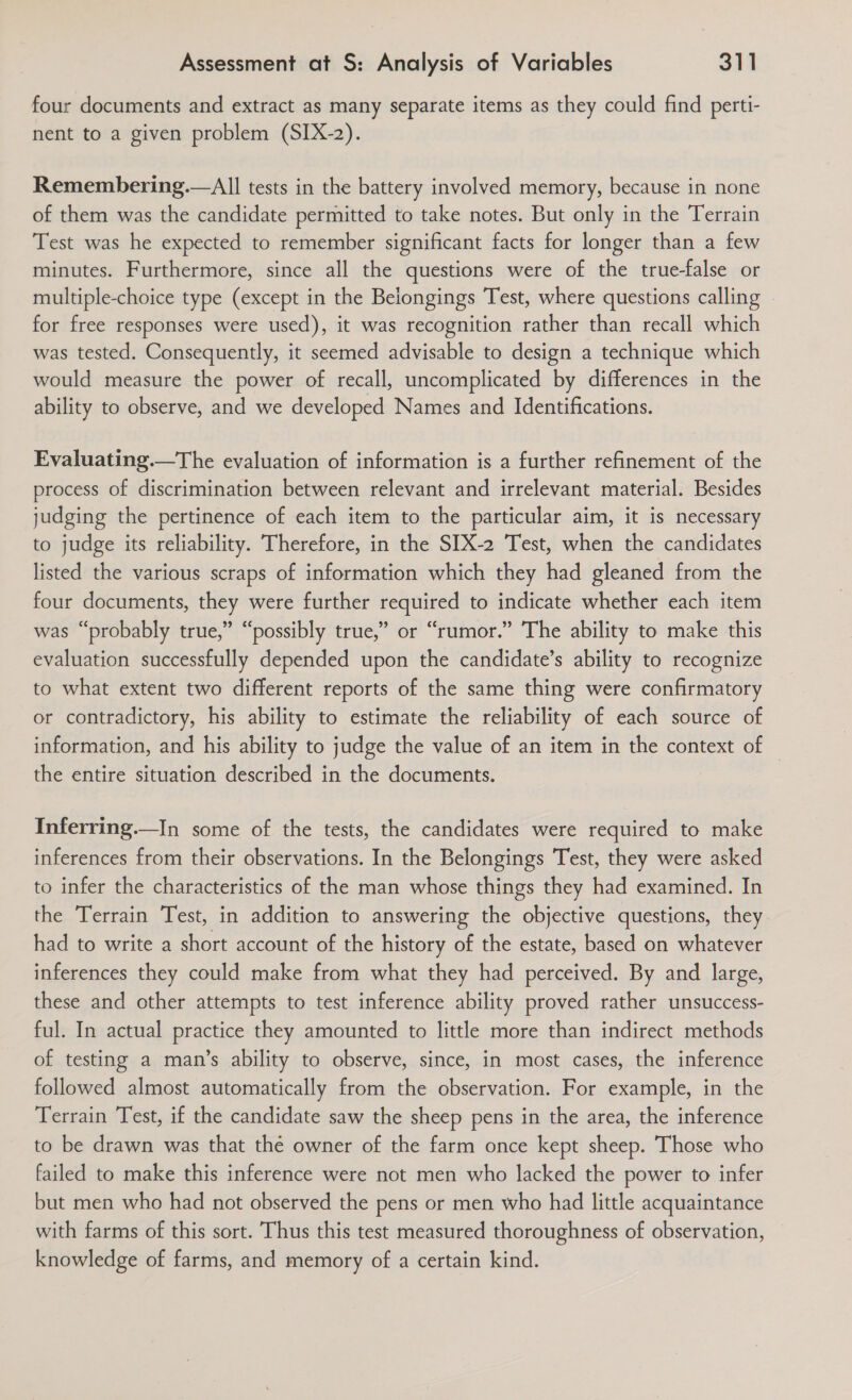 four documents and extract as many separate items as they could find perti- nent to a given problem (SIX-2). Remembering.—All tests in the battery involved memory, because in none of them was the candidate permitted to take notes. But only in the Terrain Test was he expected to remember significant facts for longer than a few minutes. Furthermore, since all the questions were of the true-false or multiple-choice type (except in the Belongings Test, where questions calling for free responses were used), it was recognition rather than recall which was tested. Consequently, it seemed advisable to design a technique which would measure the power of recall, uncomplicated by differences in the ability to observe, and we developed Names and Identifications. Evaluating.—The evaluation of information is a further refinement of the process of discrimination between relevant and irrelevant material. Besides judging the pertinence of each item to the particular aim, it is necessary to judge its reliability. Therefore, in the SIX-2 Test, when the candidates listed the various scraps of information which they had gleaned from the four documents, they were further required to indicate whether each item was “probably true,” “possibly true,” or “rumor.” The ability to make this evaluation successfully depended upon the candidate’s ability to recognize to what extent two different reports of the same thing were confirmatory or contradictory, his ability to estimate the reliability of each source of information, and his ability to judge the value of an item in the context of the entire situation described in the documents. Inferring.—In some of the tests, the candidates were required to make inferences from their observations. In the Belongings Test, they were asked to infer the characteristics of the man whose things they had examined. In the Terrain Test, in addition to answering the objective questions, they had to write a short account of the history of the estate, based on whatever inferences they could make from what they had perceived. By and large, these and other attempts to test inference ability proved rather unsuccess- ful. In actual practice they amounted to little more than indirect methods of testing a man’s ability to observe, since, in most cases, the inference followed almost automatically from the observation. For example, in the Terrain Test, if the candidate saw the sheep pens in the area, the inference to be drawn was that the owner of the farm once kept sheep. Those who failed to make this inference were not men who lacked the power to infer but men who had not observed the pens or men who had little acquaintance with farms of this sort. Thus this test measured thoroughness of observation, knowledge of farms, and memory of a certain kind.