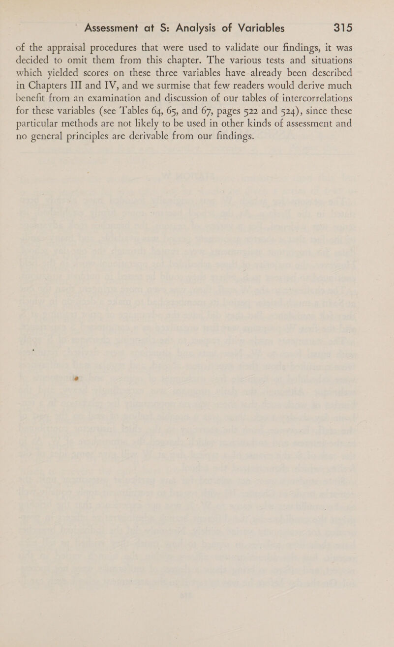 of the appraisal procedures that were used to validate our findings, it was decided to omit them from this chapter. The various tests and situations which yielded scores on these three variables have already been described in Chapters III and IV, and we surmise that few readers would derive much benefit from an examination and discussion of our tables of intercorrelations for these variables (see Tables 64, 65, and 67, pages 522 and 524), since these particular methods are not likely to be used in other kinds of assessment and no general principles are derivable from our findings.