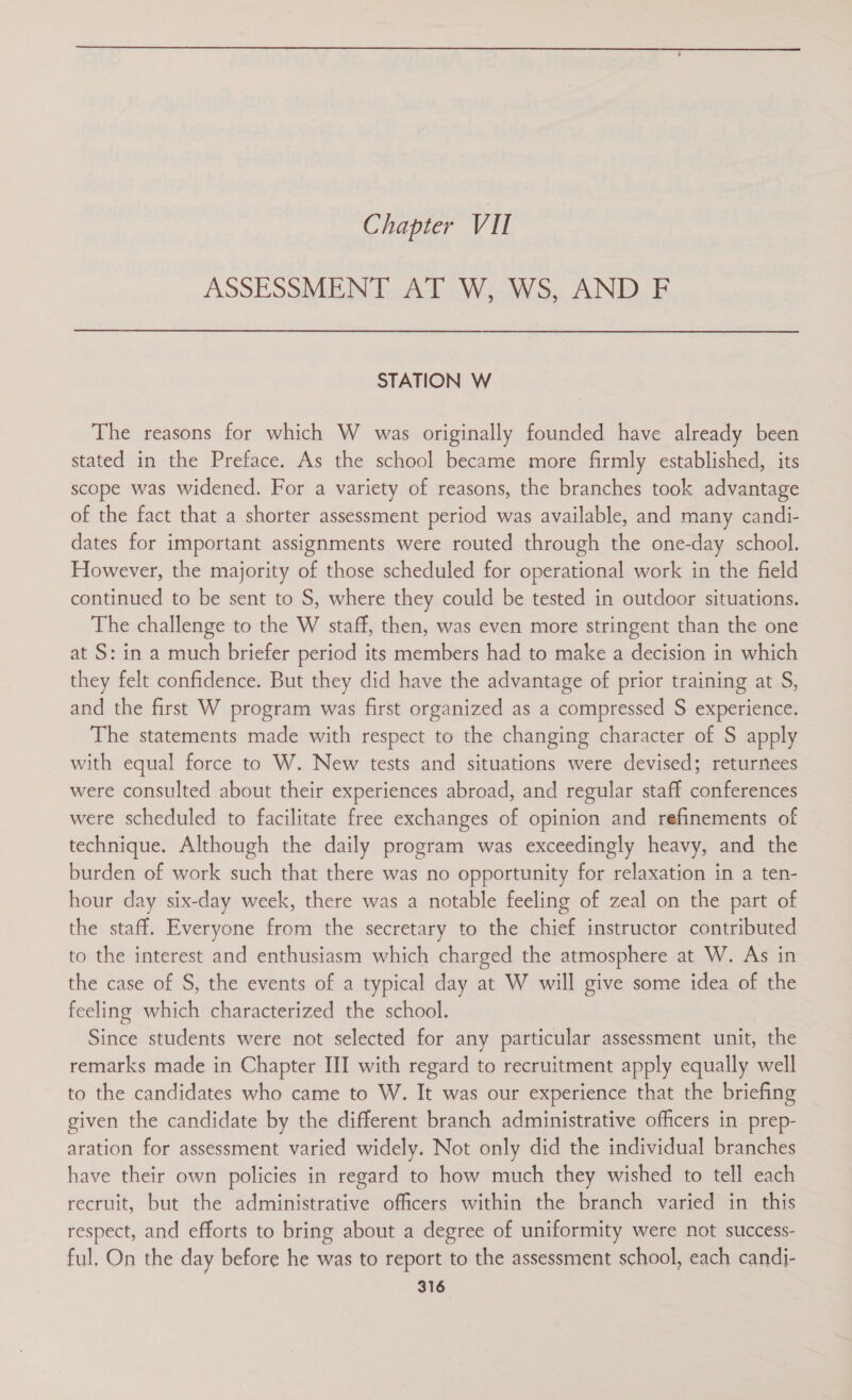 Chapter VII ASSESSMENT AT W, WS, AND F STATION W The reasons for which W was originally founded have already been stated in the Preface. As the school became more firmly established, its scope was widened. For a variety of reasons, the branches took advantage of the fact that a shorter assessment period was available, and many candi- dates for important assignments were routed through the one-day school. However, the majority of those scheduled for operational work in the field continued to be sent to S, where they could be tested in outdoor situations. The challenge to the W staff, then, was even more stringent than the one at S: in a much briefer period its members had to make a decision in which they felt confidence. But they did have the advantage of prior training at S, and the first W program was first organized as a compressed S experience. The statements made with respect to the changing character of S apply with equal force to W. New tests and situations were devised; returnees were consulted about their experiences abroad, and regular staff conferences were scheduled to facilitate free exchanges of opinion and refinements of technique. Although the daily program was exceedingly heavy, and the burden of work such that there was no opportunity for relaxation in a ten- hour day six-day week, there was a notable feeling of zeal on the part of the staff. Everyone from the secretary to the chief instructor contributed to the interest and enthusiasm which charged the atmosphere at W. As in the case of S, the events of a typical day at W will give some idea of the feeling which characterized the school. Since students were not selected for any particular assessment unit, the remarks made in Chapter III with regard to recruitment apply equally well to the candidates who came to W. It was our experience that the briefing given the candidate by the different branch administrative officers in prep- aration for assessment varied widely. Not only did the individual branches have their own policies in regard to how much they wished to tell each recruit, but the administrative officers within the branch varied in this respect, and efforts to bring about a degree of uniformity were not success- ful. On the day before he was to report to the assessment school, each candi-