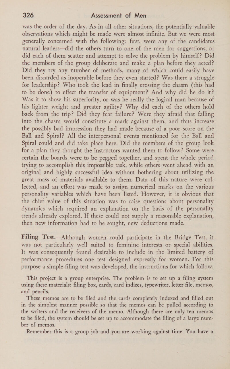 was the order of the day. As in all other situations, the potentially valuable observations which might be made were almost infinite. But we were most generally concerned with the following: first, were any of the candidates natural leaders—did the others turn to one of the men for suggestions, or did each of them scatter and attempt to solve the problem by himself? Did the members of the group deliberate and make a plan before they acted? Did they try any number of methods, many of which could easily have been discarded as inoperable before they even started? Was there a struggle for leadership? Who took the lead in finally crossing the chasm (this had to be done) to effect the transfer of equipment? And why did he do it? Was it to show his superiority, or was he really the logical man because of his lighter weight and greater agility? Why did each of the others hold back from the trip? Did they fear failure? Were they afraid that falling into the chasm would constitute a mark against them, and thus increase the possibly bad impression they had made because of a poor score on the Ball and Spiral? All the interpersonal events mentioned for the Ball and Spiral could and did take place here. Did the members of the group look for a plan they thought the instructors wanted them to follow? Some were certain the boards were to be pegged together, and spent the whole period trying to accomplish this impossible task, while others went ahead with an original and highly successful idea without bothering about utilizing the great mass of materials available to them. Data of this nature were col- lected, and an effort was made to assign numerical marks on the various personality variables which have been listed. However, it is obvious that the chief value of this situation was to raise questions about personality dynamics which required an explanation on the basis of the personality trends already explored. If these could not supply a reasonable explanation, then new information had to be sought, new deductions made. Filing Test.—Although women could participate in the Bridge Test, it was not particularly well suited to feminine interests or special abilities. It was consequently found desirable to include in the limited battery of performance procedures one test designed expressly for women. For this purpose a simple filing test was developed, the instructions for which follow. This project is a group enterprise. The problem is to set up a filing system using these materials: filing box, cards, card indices, typewriter, letter file, memos, and pencils. ' These memos are to be filed and the cards completely indexed and filled out in the simplest manner possible so that the memos can be pulled according to the writers and the receivers of the memo. Although there are only ten memos to be filed, the system should be set up to accommodate the filing of a large num- ber of memos. Remember this is a group job and you are working against time. You have a