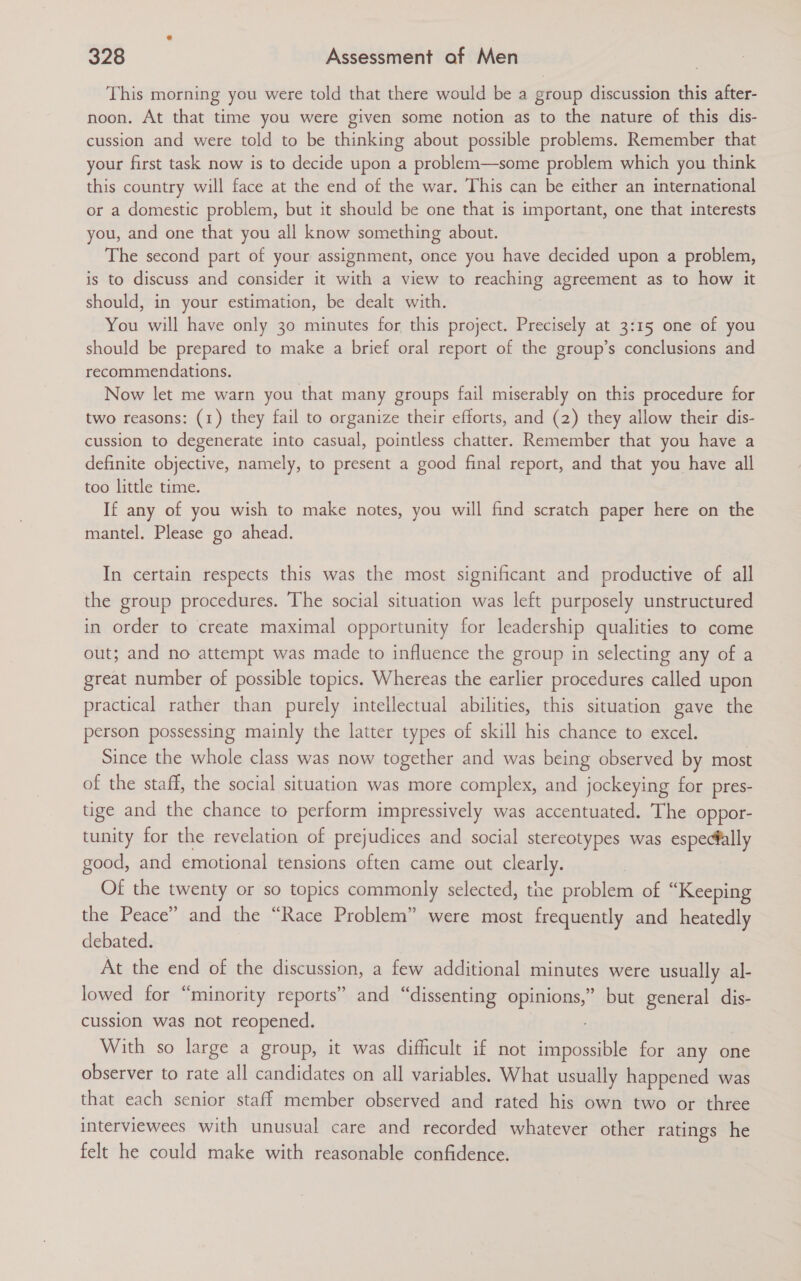 This morning you were told that there would be a group discussion this after- noon. At that time you were given some notion as to the nature of this dis- cussion and were told to be thinking about possible problems. Remember that your first task now is to decide upon a problem—some problem which you think this country will face at the end of the war. This can be either an international or a domestic problem, but it should be one that is important, one that interests you, and one that you all know something about. The second part of your assignment, once you have decided upon a problem, is to discuss and consider it with a view to reaching agreement as to how it should, in your estimation, be dealt with. You will have only 30 minutes for this project. Precisely at 3:15 one of you should be prepared to make a brief oral report of the group’s conclusions and recommendations. Now let me warn you that many groups fail miserably on this procedure for two reasons: (1) they fail to organize their efforts, and (2) they allow their dis- cussion to degenerate into casual, pointless chatter. Remember that you have a definite objective, namely, to present a good final report, and that you have all too little time. If any of you wish to make notes, you will find scratch paper here on the mantel. Please go ahead. In certain respects this was the most significant and productive of all the group procedures. The social situation was left purposely unstructured in order to create maximal opportunity for leadership qualities to come out; and no attempt was made to influence the group in selecting any of a great number of possible topics. Whereas the earlier procedures called upon practical rather than purely intellectual abilities, this situation gave the person possessing mainly the latter types of skill his chance to excel. Since the whole class was now together and was being observed by most of the staff, the social situation was more complex, and jockeying for pres- tige and the chance to perform impressively was accentuated. The oppor- tunity for the revelation of prejudices and social stereotypes was especially good, and emotional tensions often came out clearly. Of the twenty or so topics commonly selected, the problem of “Keeping the Peace” and the “Race Problem” were most frequently and _heatedly debated. At the end of the discussion, a few additional minutes were usually al- lowed for “minority reports” and “dissenting opinions,” but general dis- cussion was not reopened. With so large a group, it was difficult if not impossible for any one observer to rate all candidates on all variables. What usually happened was that each senior staff member observed and rated his own two or three interviewees with unusual care and recorded whatever other ratings he felt he could make with reasonable confidence.