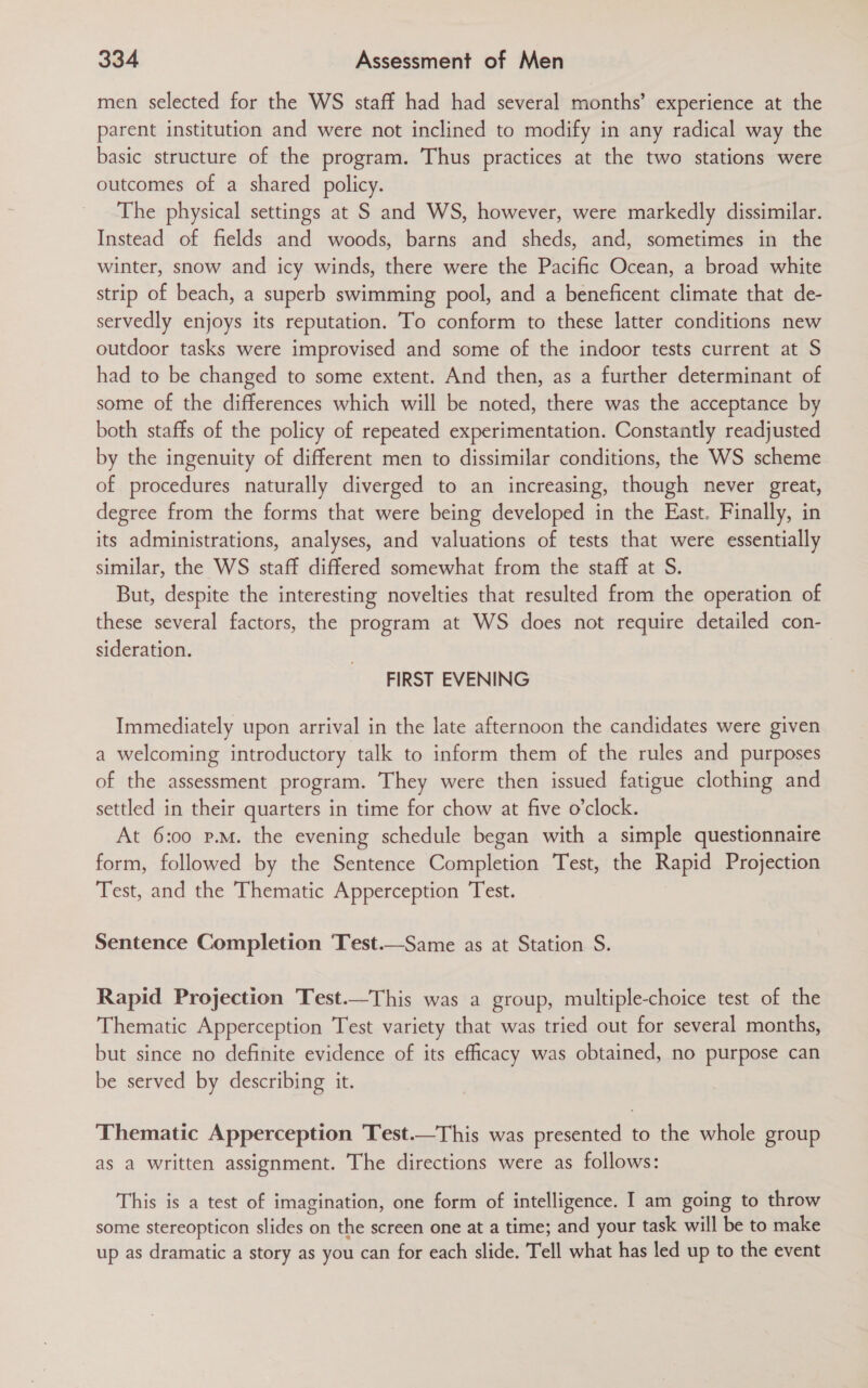 men selected for the WS staff had had several months’ experience at the parent institution and were not inclined to modify in any radical way the basic structure of the program. Thus practices at the two stations were outcomes of a shared policy. The physical settings at S and WS, however, were markedly dissimilar. Instead of fields and woods, barns and sheds, and, sometimes in the winter, snow and icy winds, there were the Pacific Ocean, a broad white strip of beach, a superb swimming pool, and a beneficent climate that de- servedly enjoys its reputation. To conform to these latter conditions new outdoor tasks were improvised and some of the indoor tests current at S had to be changed to some extent. And then, as a further determinant of some of the differences which will be noted, there was the acceptance by both staffs of the policy of repeated experimentation. Constantly readjusted by the ingenuity of different men to dissimilar conditions, the WS scheme of procedures naturally diverged to an increasing, though never great, degree from the forms that were being developed in the East. Finally, in its administrations, analyses, and valuations of tests that were essentially similar, the WS staff differed somewhat from the staff at S. But, despite the interesting novelties that resulted from the operation of these several factors, the program at WS does not require detailed con- sideration. FIRST EVENING Immediately upon arrival in the late afternoon the candidates were given a welcoming introductory talk to inform them of the rules and purposes of the assessment program. They were then issued fatigue clothing and settled in their quarters in time for chow at five o'clock. At 6:00 p.M. the evening schedule began with a simple questionnaire form, followed by the Sentence Completion Test, the Rapid Projection Test, and the Thematic Apperception Test. Sentence Completion ‘Test.—Same as at Station S. Rapid Projection Test.—This was a group, multiple-choice test of the Thematic Apperception Test variety that was tried out for several months, but since no definite evidence of its efficacy was obtained, no purpose can be served by describing it. Thematic Apperception Test.—This was presented to the whole group as a written assignment. The directions were as follows: This is a test of imagination, one form of intelligence. I am going to throw some stereopticon slides on the screen one at a time; and your task will be to make up as dramatic a story as you can for each slide. Tell what has led up to the event