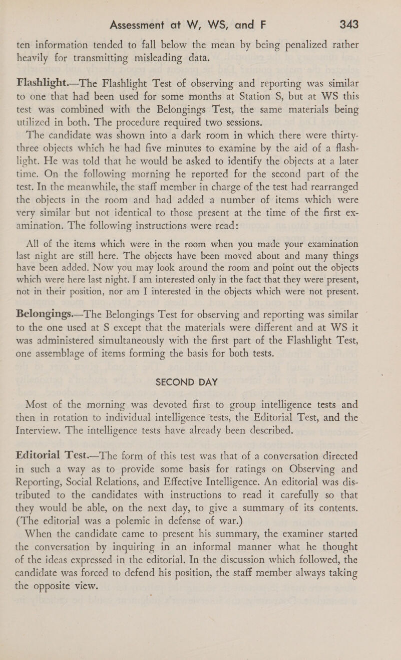 ten information tended to fall below the mean by being penalized rather heavily for transmitting misleading data. Flashlight—The Flashlight Test of observing and reporting was similar to one that had been used for some months at Station S, but at WS this test was combined with the Belongings Test, the same materials being utilized in both. The procedure required two sessions. The candidate was shown into a dark room in which there were thirty- three objects which he had five minutes to examine by the aid of a flash- light. He was told that he would be asked to identify the objects at a later time. On the following morning he reported for the second part of the test. In the meanwhile, the staff member in charge of the test had rearranged the objects in the room and had added a number of items which were very similar but not identical to those present at the time of the first ex- amination. The following instructions were read: All of the items which were in the room when you made your examination last night are still here. The objects have been moved about and many things have been added. Now you may look around the room and point out the objects which were here last night. I am interested only in the fact that they were present, not in their position, nor am [ interested in the objects which were not present.  Belongings.—The Belongings Test for observing and reporting was similar to the one used at S except that the materials were different and at WS it was administered simultaneously with the first part of the Flashlight Test, one assemblage of items forming the basis for both tests. SECOND DAY Most of the morning was devoted first to group intelligence tests and then in rotation to individual intelligence tests, the Editorial Test, and the Interview. The intelligence tests have already been described. Editorial Test——The form of this test was that of a conversation directed in such a way as to provide some basis for ratings on Observing and Reporting, Social Relations, and Effective Intelligence. An editorial was dis- tributed to the candidates with instructions to read it carefully so that they would be able, on the next day, to give a summary of its contents. (The editorial was a polemic in defense of war.) When the candidate came to present his summary, the examiner started the conversation by inquiring in an informal manner what he thought of the ideas expressed in the editorial. In the discussion which followed, the candidate was forced to defend his position, the staff member always taking the opposite view.