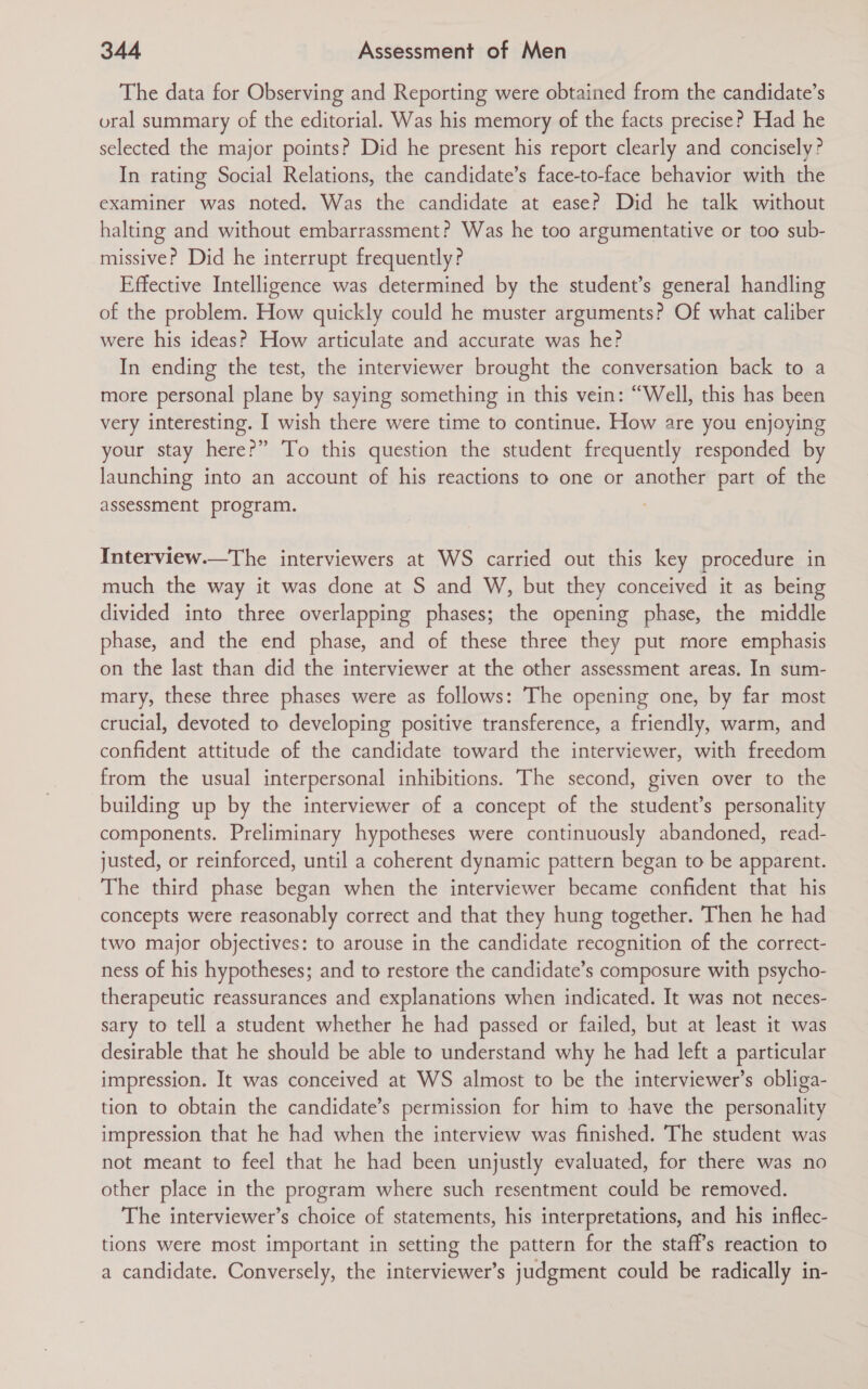 The data for Observing and Reporting were obtained from the candidate’s oral summary of the editorial. Was his memory of the facts precise? Had he selected the major points? Did he present his report clearly and concisely? In rating Social Relations, the candidate’s face-to-face behavior with the examiner was noted. Was the candidate at ease? Did he talk without halting and without embarrassment? Was he too argumentative or too sub- missive? Did he interrupt frequently? Effective Intelligence was determined by the student’s general handling of the problem. How quickly could he muster arguments? Of what caliber were his ideas? How articulate and accurate was he? In ending the test, the interviewer brought the conversation back to a more personal plane by saying something in this vein: “Well, this has been very interesting. I wish there were time to continue. How are you enjoying your stay here?” To this question the student frequently responded by launching into an account of his reactions to one or another part of the assessment program. Interview.—The interviewers at WS carried out this key procedure in much the way it was done at S and W, but they conceived it as being divided into three overlapping phases; the opening phase, the middle phase, and the end phase, and of these three they put more emphasis on the last than did the interviewer at the other assessment areas. In sum- mary, these three phases were as follows: The opening one, by far most crucial, devoted to developing positive transference, a friendly, warm, and confident attitude of the candidate toward the interviewer, with freedom from the usual interpersonal inhibitions. The second, given over to the building up by the interviewer of a concept of the student’s personality components. Preliminary hypotheses were continuously abandoned, read- justed, or reinforced, until a coherent dynamic pattern began to be apparent. The third phase began when the interviewer became confident that his concepts were reasonably correct and that they hung together. Then he had two major objectives: to arouse in the candidate recognition of the correct- ness of his hypotheses; and to restore the candidate’s composure with psycho- therapeutic reassurances and explanations when indicated. It was not neces- sary to tell a student whether he had passed or failed, but at least it was desirable that he should be able to understand why he had left a particular impression. It was conceived at WS almost to be the interviewer’s obliga- tion to obtain the candidate’s permission for him to have the personality impression that he had when the interview was finished. The student was not meant to feel that he had been unjustly evaluated, for there was no other place in the program where such resentment could be removed. The interviewer’s choice of statements, his interpretations, and his inflec- tions were most important in setting the pattern for the staff's reaction to a candidate. Conversely, the interviewer’s judgment could be radically in-