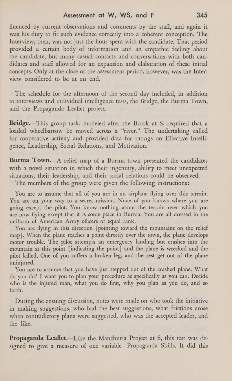 fluenced by current observations and comments by the staff, and again it was his duty to fit such evidence correctly into a coherent conception. The Interview, then, was not just the hour spent with the candidate. That period provided a certain body of information and an empathic feeling about the candidate, but many casual contacts and conversations with both can- didates and staff allowed for an expansion and elaboration of these initial concepts. Only at the close of the assessment period, however, was the Inter- view considered to be at an end. The schedule for the afternoon of the second day included, in addition to interviews and individual intelligence tests, the Bridge, the Burma Town, and the Propaganda Leaflet project. Bridge.—This group task, modeled after the Brook at S, required that a loaded wheelbarrow be moved across a “river.” The undertaking called for cooperative activity and provided data for ratings on Effective Intelli- gence, Leadership, Social Relations, and Motivation. Burma Town.—A relief map of a Burma town presented the candidates with a novel situation in which their ingenuity, ability to meet unexpected situations, their leadership, and their social relations could be observed. The members of the group were given the following instructions: You are to assume that all of you are in an airplane flying over this terrain. You are on your way to a secret mission. None of you knows where you are going except the pilot. You know nothing about the terrain over which you are now flying except that it is some place in Burma. You are all dressed in the uniform of American Army officers of equal rank. You are flying in this direction [pointing toward the mountains on the relief map]. When the plane reaches a point directly over the town, the plane develops motor trouble. The pilot attempts an emergency landing but crashes into the mountain at this point [indicating the point] and the plane is wrecked and the pilot killed. One of you suffers a broken leg, and the rest get out of the plane uninjured. You are to assume that you have just stepped out of the crashed plane. What do you do? I want you to plan your procedure as specifically as you can. Decide who is the injured man, what you do first, why you plan as you do, and so forth. During the ensuing discussion, notes were made on who took the initiative in making suggestions, who had the best suggestions, what frictions arose when contradictory plans were suggested, who was the accepted leader, and the like. Propaganda Leaflet.—Like the Manchuria Project at S, this test was de- signed to give a measure of one variable—Propaganda Skills. It did this