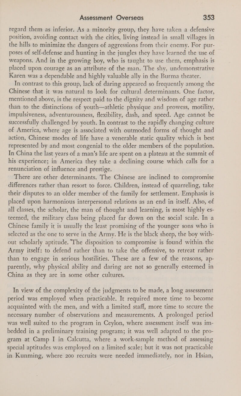 regard them as inferior. As a minority group, they have taken a defensive position, avoiding contact with the cities, living instead in small villages in the hills to minimize the dangers of aggressions from their enemy. For pur- poses of self-defense and hunting in the jungles they have learned the use of weapons. And in the growing boy, who is taught to use them, emphasis is placed upon courage as an attribute of the man. The shy, undemonstrative Karen was a dependable and highly valuable ally in the Burma theater. In contrast to this group, lack of daring appeared so frequently among the Chinese that it was natural to look for cultural determinants. One factor, mentioned above, is the respect paid to the dignity and wisdom of age rather than to the distinctions of youth—athletic physique and prowess, motility, impulsiveness, adventurousness, flexibility, dash, and speed. Age cannot be successfully challenged by youth. In contrast to the rapidly changing culture of America, where age is associated with outmoded forms of thought and action, Chinese modes of life have a venerable static quality which is best represented by and most congenial to the older members of the population. In China the last years of a man’s life are spent on a plateau at the summit of his experience; in America they take a declining course which calls for a renunciation of influence and prestige. There are other determinants. The Chinese are inclined to compromise differences rather than resort to force. Children, instead of quarreling, take their disputes to an older member of the family for settlement. Emphasis is placed upon harmonious interpersonal relations as an end in itself. Also, of all classes, the scholar, the man of thought and learning, is most highly es- teemed, the military class being placed far down on the social scale. In a Chinese family it is usually the least promising of the younger sons who is selected as the one to serve in the Army. He is the black sheep, the boy with- out scholarly aptitude. The disposition to compromise is found within. the Army itself: to defend rather than to take the offensive, to retreat rather than to engage in serious hostilities. These are a few of the reasons, ap- parently, why physical ability and daring are not so generally esteemed in China as they are in some other cultures. In view of the complexity of the judgments to be made, a long assessment period was employed when practicable. It required more time to become acquainted with the men, and with a limited staff, more time to secure the necessary number of observations and measurements. A prolonged period was well suited to the program in Ceylon, where assessment itself was im- bedded in a preliminary training program; it was well adapted to the pro- gram at Camp I in Calcutta, where a work-sample method of assessing special aptitudes was employed on a limited scale; but it was not practicable in Kunming, where 200 recruits were needed immediately, nor in Hsian,