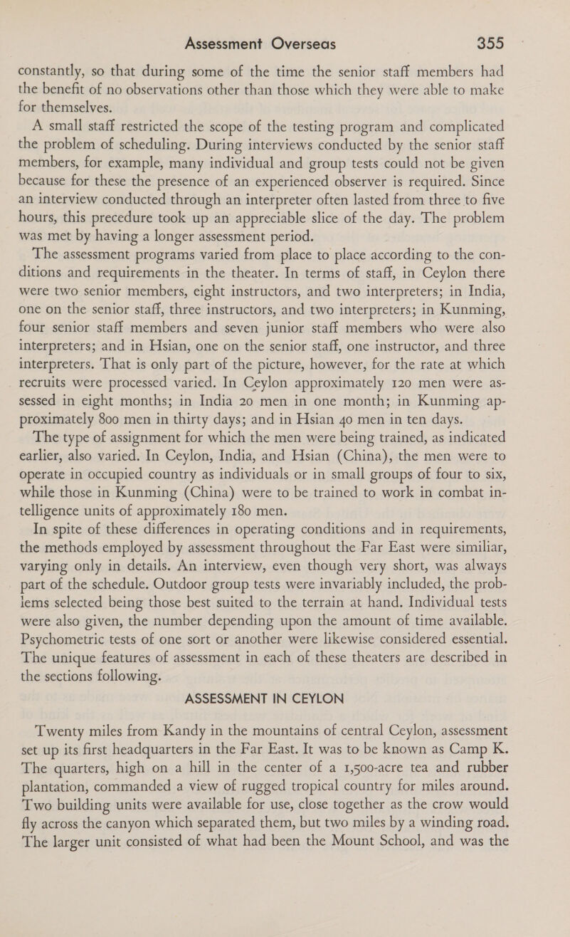 constantly, so that during some of the time the senior staff members had the benefit of no observations other than those which they were able to make for themselves. A small staff restricted the scope of the testing program and complicated the problem of scheduling. During interviews conducted by the senior staff members, for example, many individual and group tests could not be given because for these the presence of an experienced observer is required. Since an interview conducted through an interpreter often lasted from three to five hours, this precedure took up an appreciable slice of the day. The problem was met by having a longer assessment period. The assessment programs varied from place to place according to the con- ditions and requirements in the theater. In terms of staff, in Ceylon there were two senior members, eight instructors, and two interpreters; in India, one on the senior staff, three instructors, and two interpreters; in Kunming, four senior staff members and seven junior staff members who were also interpreters; and in Hsian, one on the senior staff, one instructor, and three interpreters. That is only part of the picture, however, for the rate at which _ recruits were processed varied. In Ceylon approximately 120 men were as- sessed in eight months; in India 20 men in one month; in Kunming ap- proximately 800 men in thirty days; and in Hsian 4o men in ten days. The type of assignment for which the men were being trained, as indicated earlier, also varied. In Ceylon, India, and Hsian (China), the men were to operate in occupied country as individuals or in small groups of four to six, while those in Kunming (China) were to be trained to work in combat in- telligence units of approximately 180 men. In spite of these differences in operating conditions and in requirements, the methods employed by assessment throughout the Far East were similiar, varying only in details. An interview, even though very short, was always part of the schedule. Outdoor group tests were invariably included, the prob- lems selected being those best suited to the terrain at hand. Individual tests were also given, the number depending upon the amount of time available. Psychometric tests of one sort or another were likewise considered essential. The unique features of assessment in each of these theaters are described in the sections following. ASSESSMENT IN CEYLON Twenty miles from Kandy in the mountains of central Ceylon, assessment set up its first headquarters in the Far East. It was to be known as Camp K. The quarters, high on a hill in the center of a 1,500-acre tea and rubber plantation, commanded a view of rugged tropical country for miles around. Two building units were available for use, close together as the crow would fly across the canyon which separated them, but two miles by a winding road. The larger unit consisted of what had been the Mount School, and was the