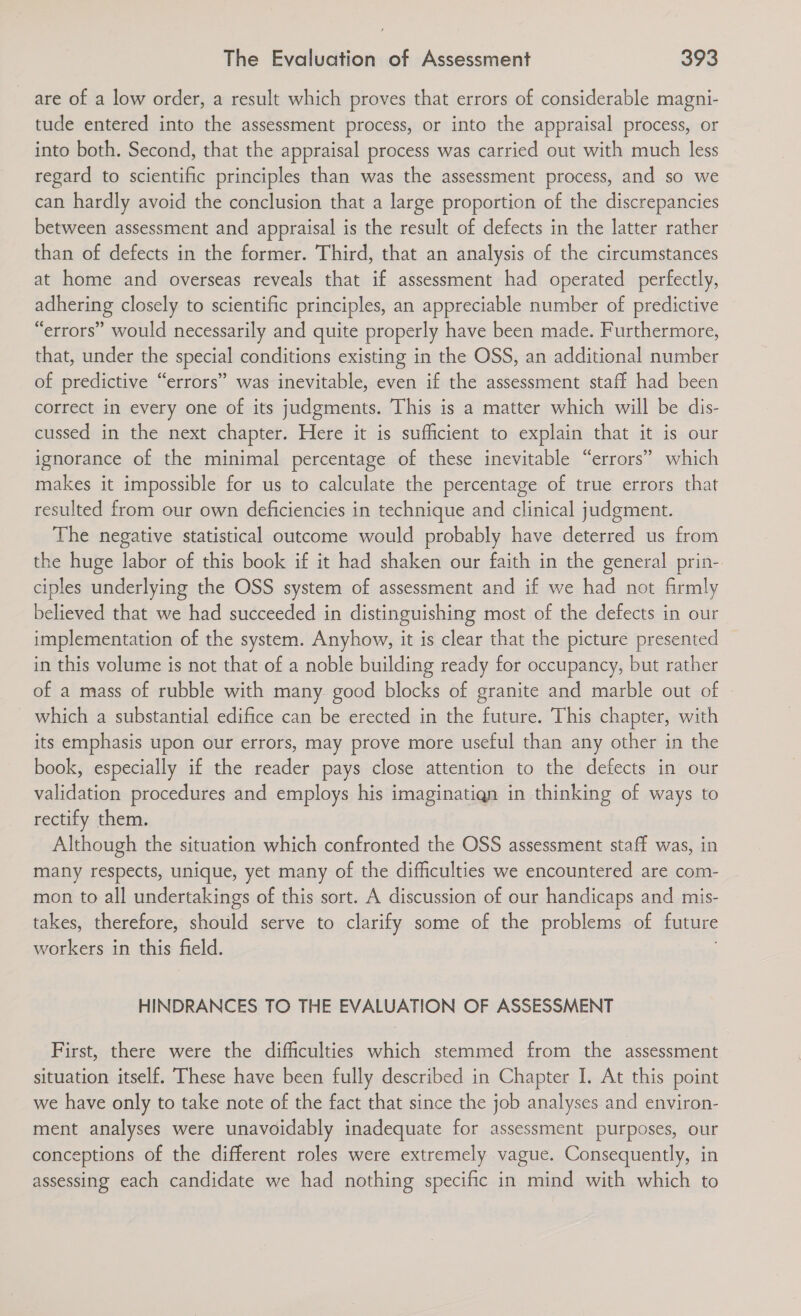 are of a low order, a result which proves that errors of considerable magni- tude entered into the assessment process, or into the appraisal process, or into both. Second, that the appraisal process was carried out with much less regard to scientific principles than was the assessment process, and so we can hardly avoid the conclusion that a large proportion of the discrepancies between assessment and appraisal is the result of defects in the latter rather than of defects in the former. Third, that an analysis of the circumstances at home and overseas reveals that if assessment had operated perfectly, adhering closely to scientific principles, an appreciable number of predictive “errors” would necessarily and quite properly have been made. Furthermore, that, under the special conditions existing in the OSS, an additional number of predictive “errors” was inevitable, even if the assessment staff had been correct in every one of its judgments. This is a matter which will be dis- cussed in the next chapter. Here it is sufficient to explain that it is our ignorance of the minimal percentage of these inevitable “errors” which makes it impossible for us to calculate the percentage of true errors that resulted from our own deficiencies in technique and clinical judgment. The negative statistical outcome would probably have deterred us from the huge labor of this book if it had shaken our faith in the general prin- ciples underlying the OSS system of assessment and if we had not firmly believed that we had succeeded in distinguishing most of the defects in our implementation of the system. Anyhow, it is clear that the picture presented in this volume is not that of a noble building ready for occupancy, but rather of a mass of rubble with many. good blocks of granite and marble out of which a substantial edifice can be erected in the future. This chapter, with its emphasis upon our errors, may prove more useful than any other in the book, especially if the reader pays close attention to the defects in our validation procedures and employs his imaginatign in thinking of ways to rectify them. Although the situation which confronted the OSS assessment staff was, in many respects, unique, yet many of the difficulties we encountered are com- mon to all undertakings of this sort. A discussion of our handicaps and mis- takes, therefore, should serve to clarify some of the problems of future workers in this field. , HINDRANCES TO THE EVALUATION OF ASSESSMENT First, there were the difficulties which stemmed from the assessment situation itself. These have been fully described in Chapter I. At this point we have only to take note of the fact that since the job analyses and environ- ment analyses were unavoidably inadequate for assessment purposes, our conceptions of the different roles were extremely vague. Consequently, in assessing each candidate we had nothing specific in mind with which to