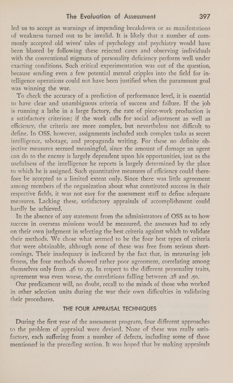 led us to accept as warnings of impending breakdown or as manifestations of weakness turned out to be invalid. It is likely that a number of com- monly accepted old wives’ tales of psychology and psychiatry would have been blasted by following these rejected cases and observing individuals with the conventional stigmata of personality deficiency perform well under exacting conditions. Such critical experimentation was out of the question, because sending even a few potential mental cripples into the field for in- telligence operations could not have been justified when the paramount goal was winning the war. To check the accuracy of a prediction of performance level, it is essential to have clear and unambiguous criteria of success and failure. If the job is running a lathe in a large factory, the rate of piece-work production is a satisfactory criterion; if the work calls for social adjustment as well as efficiency, the criteria are more complex, but nevertheless not difficult to define. In OSS, however, assignments included such complex tasks as secret intelligence, sabotage, and propaganda writing. For these no definite ob- jective measures seemed meaningful, since the amount of damage an agent can do to the enemy is largely dependent upon his opportunities, just as the usefulness of the intelligence he reports is largely determined by the place to which he is assigned. ‘Such quantitative measures of efficiency could there- fore be accepted to a limited extent only. Since there was little agreement among members of the organization about what constituted success in their respective fields, it was not easy for the assessment staff to define adequate measures. Lacking these, satisfactory appraisals of accomplishment could hardly be achieved. In the absence of any statement from the administrators of OSS as to how success in overseas missions would be measured, the assessors had to rely on their own judgment in selecting the best criteria against which to validate their methods. We chose what seemed to be the four best types of criteria that were obtainable, although none of these was free from serious short- comings. Their inadequacy is indicated by the fact that, in measuring job fitness, the four methods showed rather poor agreement, correlating among themselves only from .46 to .59. In respect to the different personality traits, agreement was even worse, the correlations falling between .28 and .50. Our predicament will, no doubt, recall to the minds of those who worked in other selection units during the war their own difficulties in validating their procedures. THE FOUR APPRAISAL TECHNIQUES During the first year of the assessment program, four different approaches to the problem of appraisal were devised. None of these was really satis- factory, each suffering from a number of defects, including some of those mentioned in the preceding section. It was hoped that by making appraisals