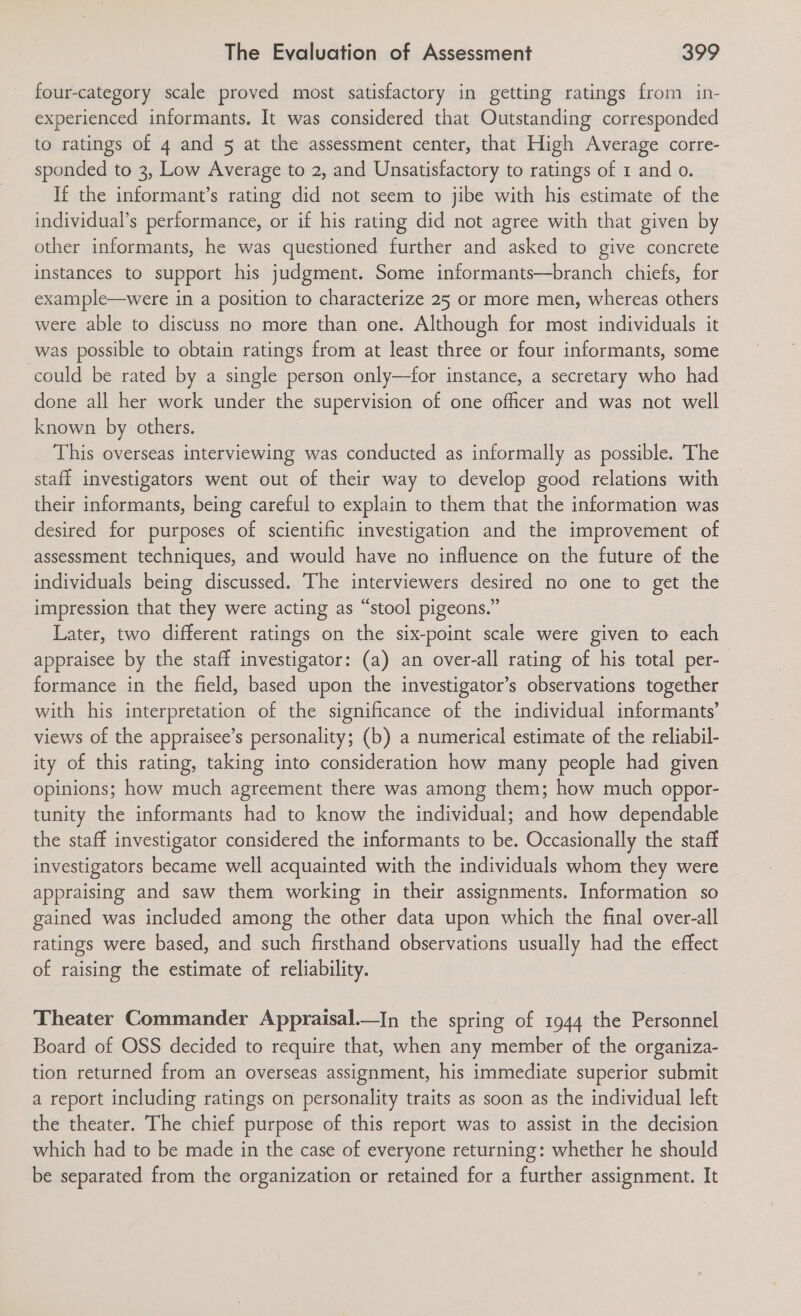 four-category scale proved most satisfactory in getting ratings from in- experienced informants. It was considered that Outstanding corresponded to ratings of 4 and 5 at the assessment center, that High Average corre- sponded to 3, Low Average to 2, and Unsatisfactory to ratings of 1 and o. If the informant’s rating did not seem to jibe with his estimate of the individual’s performance, or if his rating did not agree with that given by other informants, he was questioned further and asked to give concrete instances to support his judgment. Some informants—branch chiefs, for example—were in a position to characterize 25 or more men, whereas others were able to discuss no more than one. Although for most individuals it was possible to obtain ratings from at least three or four informants, some could be rated by a single person only—for instance, a secretary who had done all her work under the supervision of one officer and was not well known by others. This overseas interviewing was conducted as informally as possible. The staff investigators went out of their way to develop good relations with their informants, being careful to explain to them that the information was desired for purposes of scientific investigation and the improvement of assessment techniques, and would have no influence on the future of the individuals being discussed. The interviewers desired no one to get the impression that they were acting as “stool pigeons.” Later, two different ratings on the six-point scale were given to each appraisee by the staff investigator: (a) an over-all rating of his total per- formance in the field, based upon the investigator’s observations together with his interpretation of the significance of the individual informants’ views of the appraisee’s personality; (b) a numerical estimate of the reliabil- ity of this rating, taking into consideration how many people had given opinions; how much agreement there was among them; how much oppor- tunity the informants had to know the individual; and how dependable the staff investigator considered the informants to be. Occasionally the staff investigators became well acquainted with the individuals whom they were appraising and saw them working in their assignments. Information so gained was included among the other data upon which the final over-all ratings were based, and such firsthand observations usually had the effect of raising the estimate of reliability. Theater Commander Appraisal.—In the spring of 1944 the Personnel Board of OSS decided to require that, when any member of the organiza- tion returned from an overseas assignment, his immediate superior submit a report including ratings on personality traits as soon as the individual left the theater. The chief purpose of this report was to assist in the decision which had to be made in the case of everyone returning: whether he should be separated from the organization or retained for a further assignment. It