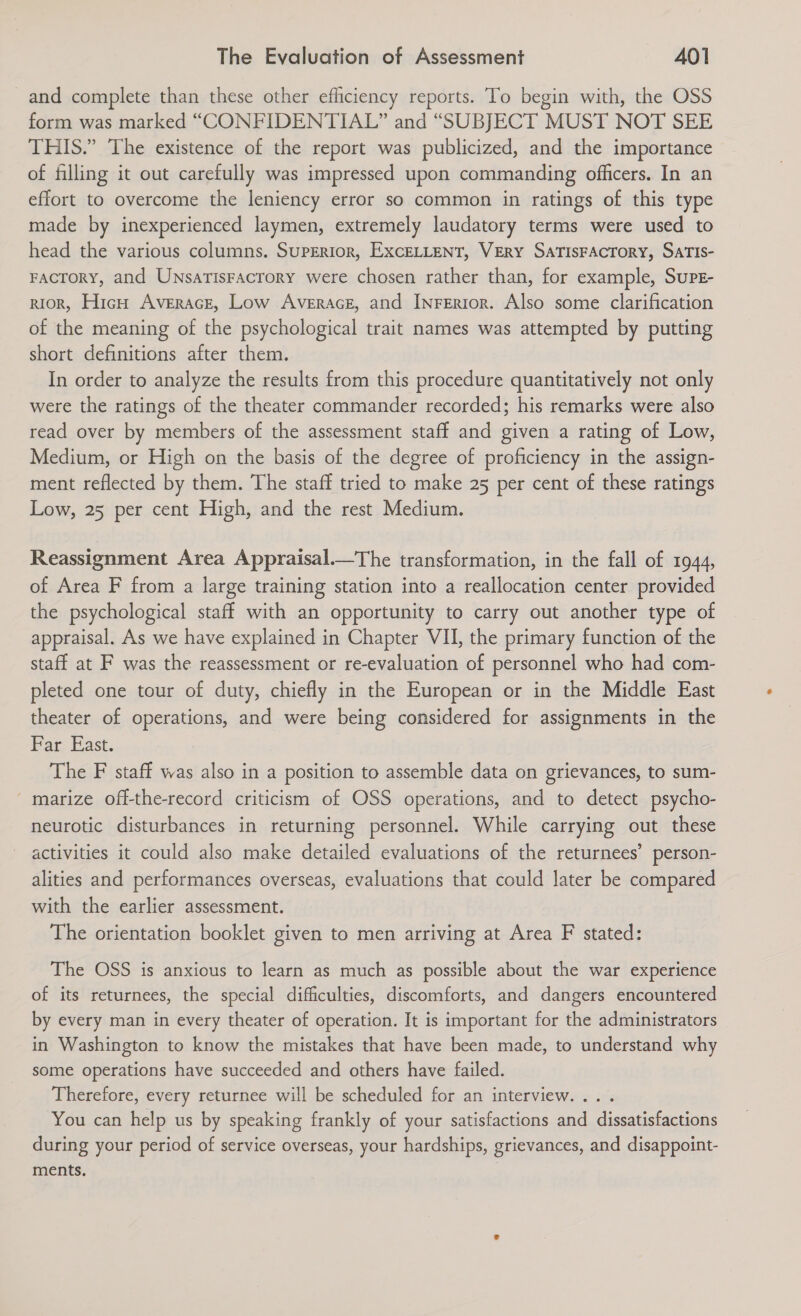 -and complete than these other efficiency reports. To begin with, the OSS form was marked “CONFIDENTIAL?” and “SUBJECT MUST NOT SEE THIS.” The existence of the report was publicized, and the importance of filling it out carefully was impressed upon commanding officers. In an effort to overcome the leniency error so common in ratings of this type made by inexperienced laymen, extremely laudatory terms were used to head the various columns. SupERiorn, ExcELLENT, VERY SATISFACTORY, SATIS- FacTorY, and Unsarisracrory were chosen rather than, for example, Surz- rior, Hic Averace, Low Averace, and Inferior. Also some clarification of the meaning of the psychological trait names was attempted by putting short definitions after them. In order to analyze the results from this procedure quantitatively not only were the ratings of the theater commander recorded; his remarks were also read over by members of the assessment staff and given a rating of Low, Medium, or High on the basis of the degree of proficiency in the assign- ment reflected by them. The staff tried to make 25 per cent of these ratings Low, 25 per cent High, and the rest Medium.  Reassignment Area Appraisal.—The transformation, in the fall of 1944, of Area F from a large training station into a reallocation center provided the psychological staff with an opportunity to carry out another type of appraisal. As we have explained in Chapter VII, the primary function of the staff at F was the reassessment or re-evaluation of personnel who had com- pleted one tour of duty, chiefly in the European or in the Middle East theater of operations, and were being considered for assignments in the Bar; East. | The F staff was also in a position to assemble data on grievances, to sum- ' marize off-the-record criticism of OSS operations, and to detect psycho- neurotic disturbances in returning personnel. While carrying out these activities it could also make detailed evaluations of the returnees’ person- alities and performances overseas, evaluations that could later be compared with the earlier assessment. The orientation booklet given to men arriving at Area F stated: The OSS is anxious to learn as much as possible about the war experience of its returnees, the special difficulties, discomforts, and dangers encountered by every man in every theater of operation. It is important for the administrators in Washington to know the mistakes that have been made, to understand why some operations have succeeded and others have failed. Therefore, every returnee will be scheduled for an interview... . You can help us by speaking frankly of your satisfactions and dissatisfactions during your period of service overseas, your hardships, grievances, and disappoint- ments.