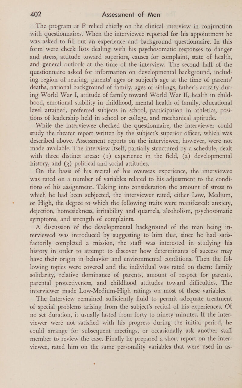 The program at F relied chiefly on the clinical interview in conjunction with questionnaires. When the interviewee reported for his appointment he was asked to fill out an experience and background questionnaire. In this form were check lists dealing with his psychosomatic responses to danger and stress, attitude toward superiors, causes for complaint, state of health, and general outlook at the time of the interview. The second half of the questionnaire asked for information on developmental background, includ- ing region of rearing, parents’ ages or subject’s age at the time of parents’ deaths, national background of family, ages of siblings, father’s activity dur- ing World War I, attitude of family toward World War II, health in child- hood, emotional stability in childhood, mental health of family, educational level attained, preferred subjects in school, participation in athletics, posi- tions of leadership held in school or college, and mechanical aptitude. While the interviewee checked the questionnaire, the interviewer could study the theater report written by the subject’s superior officer, which was described above. Assessment reports on the interviewee, however, were not made available. ‘The interview itself, partially structured by a schedule, dealt with three distinct areas: (1) experience in the field, (2) developmental history, and (3) political and social attitudes. On the basis of his recital of his overseas experience, the interviewee was rated on a number of variables related to his adjustment to the condi- tions of his assignment. Taking into consideration the amount of stress to which he had been subjected, the interviewer rated, either Low, Medium, or High, the degree to which the following traits were manifested: anxiety, dejection, homesickness, irritability and quarrels, alcoholism, psychosomatic symptoms, and strength of complaints. A discussion of the developmental background of the man being in- terviewed was introduced by suggesting to him that, since he had satis- factorily completed a mission, the staff was interested in studying his history in order to attempt to discover how determinants of success may have their origin in behavior and environmental conditions. Then the fol- lowing topics were covered and the individual was rated on them: family solidarity, relative dominance of parents, amount of respect for parents, parental protectiveness, and childhood attitudes toward difficulties. The interviewer made Low-Medium-High ratings on most of these variables. The Interview remained sufficiently fluid to permit adequate treatment of special problems arising from the subject’s recital of his experiences. Of no set duration, it usually lasted from forty to ninety minutes. If the inter- viewer were not satisfied with his progress during the initial period, he could arrange for subsequent meetings, or occasionally ask another staff member to review the case. Finally he prepared a short report on the inter- viewee, rated him on the same personality variables that were used in as-