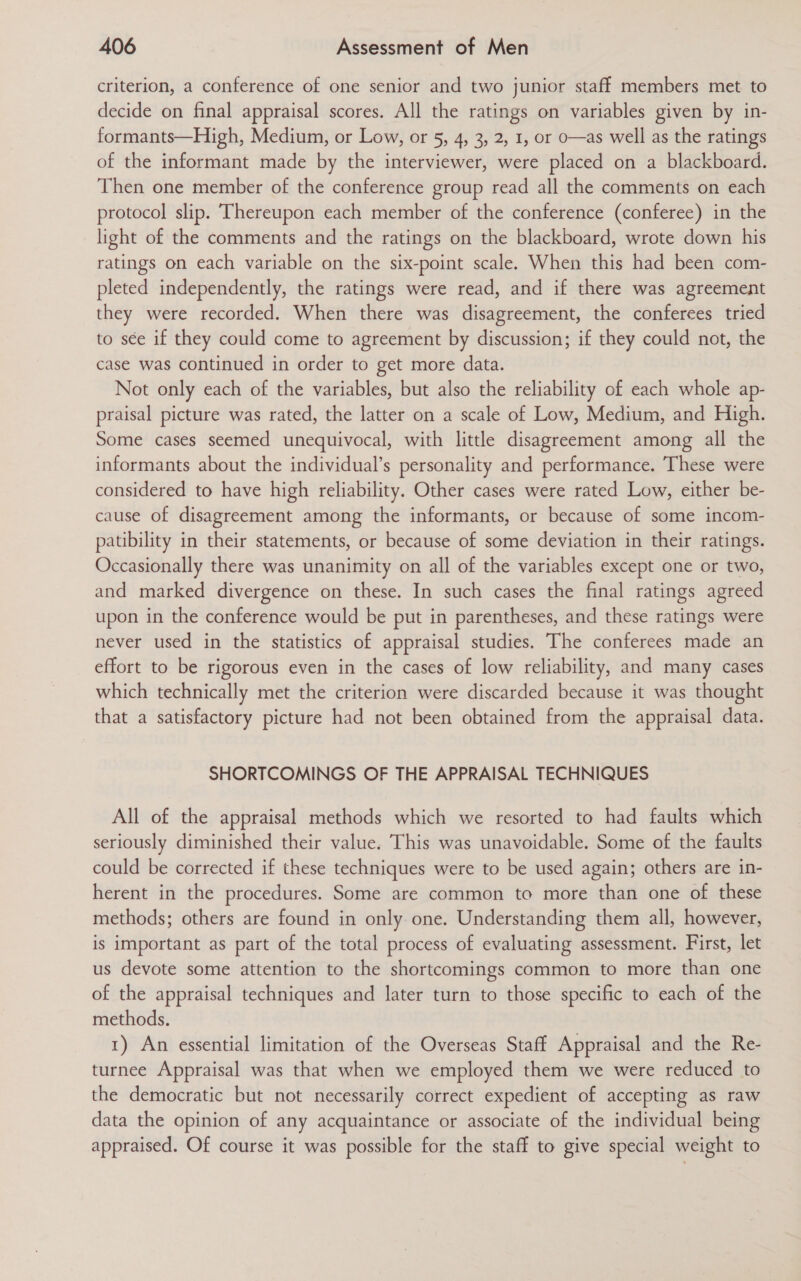 criterion, a conference of one senior and two junior staff members met to decide on final appraisal scores. All the ratings on variables given by in- formants—High, Medium, or Low, or 5, 4, 3, 2, 1, or o—as well as the ratings of the informant made by the interviewer, were placed on a blackboard. Then one member of the conference group read all the comments on each protocol slip. Thereupon each member of the conference (conferee) in the light of the comments and the ratings on the blackboard, wrote down his ratings on each variable on the six-point scale. When this had been com- pleted independently, the ratings were read, and if there was agreement they were recorded. When there was disagreement, the conferees tried to sée if they could come to agreement by discussion; if they could not, the case was continued in order to get more data. Not only each of the variables, but also the reliability of each whole ap- praisal picture was rated, the latter on a scale of Low, Medium, and High. Some cases seemed unequivocal, with little disagreement among all the informants about the individual’s personality and performance. These were considered to have high reliability. Other cases were rated Low, either be- cause of disagreement among the informants, or because of some incom- patibility in their statements, or because of some deviation in their ratings. Occasionally there was unanimity on all of the variables except one or two, and marked divergence on these. In such cases the final ratings agreed upon in the conference would be put in parentheses, and these ratings were never used in the statistics of appraisal studies. The conferees made an effort to be rigorous even in the cases of low reliability, and many cases which technically met the criterion were discarded because it was thought that a satisfactory picture had not been obtained from the appraisal data. SHORTCOMINGS OF THE APPRAISAL TECHNIQUES All of the appraisal methods which we resorted to had faults which seriously diminished their value. This was unavoidable. Some of the faults could be corrected if these techniques were to be used again; others are in- herent in the procedures. Some are common to more than one of these methods; others are found in only one. Understanding them all, however, is important as part of the total process of evaluating assessment. First, let us devote some attention to the shortcomings common to more than one of the appraisal techniques and later turn to those specific to each of the methods. 1) An essential limitation of the Overseas Staff Appraisal and the Re- turnee Appraisal was that when we employed them we were reduced to the democratic but not necessarily correct expedient of accepting as raw data the opinion of any acquaintance or associate of the individual being appraised. Of course it was possible for the staff to give special weight to