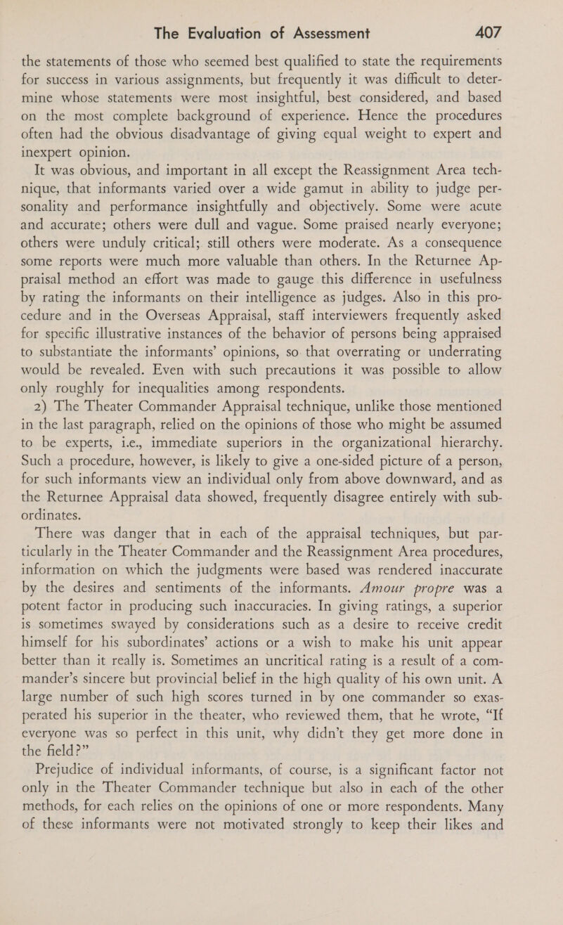 the statements of those who seemed best qualified to state the requirements for success in various assignments, but frequently it was difficult to deter- mine whose statements were most insightful, best considered, and based on the most complete background of experience. Hence the procedures often had the obvious disadvantage of giving equal weight to expert and inexpert opinion. It was obvious, and important in all except the Reassignment Area tech- nique, that informants varied over a wide gamut in ability to judge per- sonality and performance insightfully and objectively. Some were acute and accurate; others were dull and vague. Some praised nearly everyone; others were unduly critical; still others were moderate. As a consequence some reports were much more valuable than others. In the Returnee Ap- praisal method an effort was made to gauge this difference in usefulness by rating the informants on their intelligence as judges. Also in this pro- cedure and in the Overseas Appraisal, staff interviewers frequently asked for specific illustrative instances of the behavior of persons being appraised to substantiate the informants’ opinions, so. that overrating or underrating would be revealed. Even with such precautions it was possible to allow only roughly for inequalities among respondents. 2) The Theater Commander Appraisal technique, unlike those mentioned in the last paragraph, relied on the opinions of those who might be assumed to be experts, i.e, immediate superiors in the organizational hierarchy. Such a procedure, however, is likely to give a one-sided picture of a person, for such informants view an individual only from above downward, and as the Returnee Appraisal data showed, frequently disagree entirely with sub- ordinates. There was danger that in each of the appraisal techniques, but par- ticularly in the Theater Commander and the Reassignment Area procedures, information on which the judgments were based was rendered inaccurate by the desires and sentiments of the informants. Amour propre was a potent factor in producing such inaccuracies. In giving ratings, a superior is sometimes swayed by considerations such as a desire to receive credit himself for his subordinates’ actions or a wish to make his unit appear better than it really is. Sometimes an uncritical rating is a result of a com- mander’s sincere but provincial belief in the high quality of his own unit. A large number of such high scores turned in by one commander so exas- perated his superior in the theater, who reviewed them, that he wrote, “If everyone was so perfect in this unit, why didn’t they get more done in the field?” Prejudice of individual informants, of course, is a significant factor not only in the Theater Commander technique but also in each of the other methods, for each relies on the opinions of one or more respondents. Many of these informants were not motivated strongly to keep their likes and