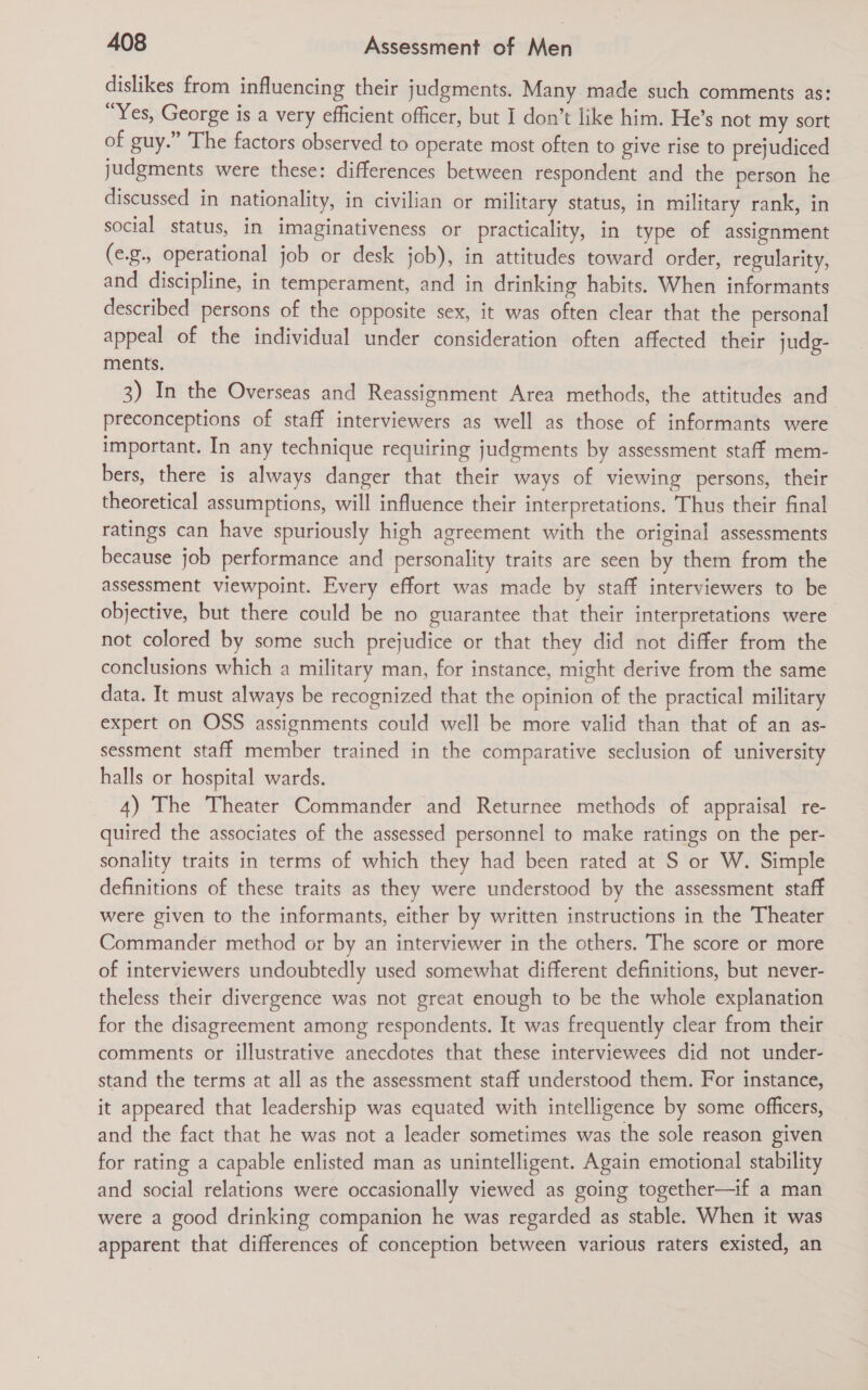 dislikes from influencing their judgments. Many. made such comments as: Yes, George is a very efficient officer, but I don’t like him. He’s not my sort of guy.” The factors observed to operate most often to give rise to prejudiced judgments were these: differences between respondent and the person he discussed in nationality, in civilian or military status, in military rank, in social status, in imaginativeness or practicality, in type of assignment (e.g., operational job or desk job), in attitudes toward order, regularity, and discipline, in temperament, and in drinking habits. When informants described persons of the opposite sex, it was often clear that the personal appeal of the individual under consideration often affected their judg- ments. 3) In the Overseas and Reassignment Area methods, the attitudes and preconceptions of staff interviewers as well as those of informants were important. In any technique requiring judgments by assessment staff mem- bers, there is always danger that their ways of viewing persons, their theoretical assumptions, will influence their interpretations. Thus their final ratings can have spuriously high agreement with the original assessments because job performance and personality traits are seen by them from the assessment viewpoint. Every effort was made by staff interviewers to be objective, but there could be no guarantee that their interpretations were not colored by some such prejudice or that they did not differ from the conclusions which a military man, for instance, might derive from the same data. It must always be recognized that the opinion of the practical military expert on OSS assignments could well be more valid than that of an as- sessment staff member trained in the comparative seclusion of university halls or hospital wards. 4) The Theater Commander and Returnee methods of appraisal re- quired the associates of the assessed personnel to make ratings on the per- sonality traits in terms of which they had been rated at S or W. Simple definitions of these traits as they were understood by the assessment staff were given to the informants, either by written instructions in the Theater Commander method or by an interviewer in the others. The score or more of interviewers undoubtedly used somewhat different definitions, but never- theless their divergence was not great enough to be the whole explanation for the disagreement among respondents. It was frequently clear from their comments or illustrative anecdotes that these interviewees did not under- stand the terms at all as the assessment staff understood them. For instance, it appeared that leadership was equated with intelligence by some officers, and the fact that he was not a leader sometimes was the sole reason given for rating a capable enlisted man as unintelligent. Again emotional stability and social relations were occasionally viewed as going together—if a man were a good drinking companion he was regarded as stable. When it was apparent that differences of conception between various raters existed, an