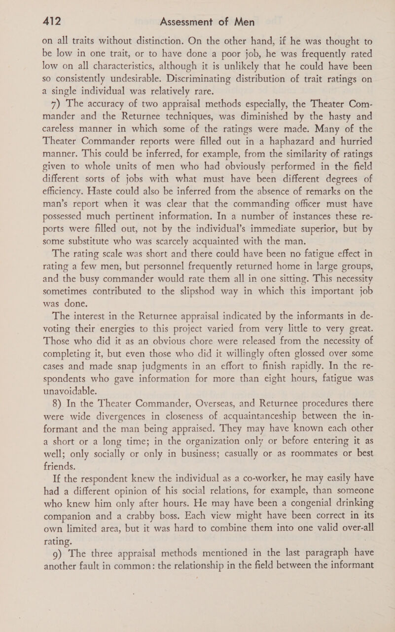 on all traits without distinction. On the other hand, if he was thought to be low in one trait, or to have done a poor job, he was frequently rated low on all characteristics, although it is unlikely that he could have been so consistently undesirable. Discriminating distribution of trait ratings on a single individual was relatively rare. 7) The accuracy of two appraisal methods especially, the Theater Com- mander and the Returnee techniques, was diminished by the hasty and careless manner in which some of the ratings were made. Many of the Theater Commander reports were filled out in a haphazard and hurried manner. This could be inferred, for example, from the similarity of ratings given to whole units of men who had obviously performed in the field different sorts of jobs with what must have been different degrees of efficiency. Haste could also be inferred from the absence of remarks on the man’s report when it was clear that the commanding officer must have possessed much pertinent information. In a number of instances these re- ports were filled out, not by the individual’s immediate superior, but by some substitute who was scarcely acquainted with the man. The rating scale was short and there could have been no fatigue effect in rating a few men, but personnel frequently returned home in large groups, and the busy commander would rate them all in one sitting. This necessity sometimes contributed to the slipshod way in which this important job was done. The interest in the Returnee appraisal indicated by the informants in de- voting their energies to this project varied from very little to very great. Those who did it as an obvious chore were released from the necessity of completing it, but even those who did it willingly often glossed over some cases and made snap judgments in an effort to finish rapidly. In the re- spondents who gave information for more than eight hours, fatigue was unavoidable. 8) In the Theater Commander, Overseas, and Returnee procedures there were wide divergences in closeness of acquaintanceship between the in- formant and the man being appraised. They may have known each other a short or a long time; in the organization only or before entering it as well; only socially or only in business; casually or as roommates or best friends. If the respondent knew the individual as a co-worker, he may easily have had a different opinion of his social relations, for example, than someone who knew him only after hours. He may have been a congenial drinking companion and a crabby boss. Each view might have been correct in its own limited area, but it was hard to combine them into one valid over-all rating. 9) The three appraisal methods mentioned in the last paragraph have another fault in common: the relationship in the field between the informant