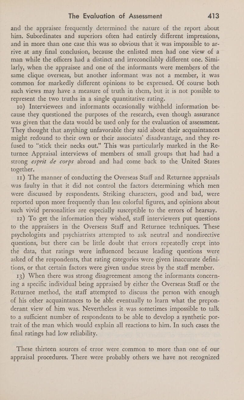 and the appraisee frequently determined the nature of the report about him. Subordinates and superiors often had entirely different impressions, and in more than one case this was so obvious that it was impossible to ar- rive at any final conclusion, because the enlisted men had one view of a man while the officers had a distinct and irreconcilably different one. Simi- larly, when the appraisee and one of the informants were members of the same clique overseas, but another informant was not a member, it was common for markedly different opinions to be expressed. Of course both such views may have a measure of truth in them, but it is not possible to represent the two truths in a single quantitative rating. 10) Interviewees and informants occasionally withheld information be- cause they questioned the purposes of the research, even though assurance was given that the data would be used only for the evaluation of assessment. They thought that anything unfavorable they said about their acquaintances might redound to their own or their associates’ disadvantage, and they re- fused to “stick their necks out.” This was particularly marked in the Re- turnee Appraisal interviews of members of small groups that had had a strong esprit de corps abroad and had come back to the United States together. 11) The manner of conducting the Overseas Staff and Returnee appraisals was faulty in that it did not control the factors determining which men were discussed by respondents. Striking characters, good and bad, were reported upon more frequently than less colorful figures, and opinions about such vivid personalities are especially susceptible to the errors of hearsay. 12) To get the information they wished, staff interviewers put questions to the appraisers in the Overseas Staff and Returnee techniques. These psychologists and psychiatrists attempted to ask neutral and nondirective questions, but there can be little doubt that errors repeatedly crept into the data, that ratings were influenced because leading questions were asked of the respondents, that rating categories were given inaccurate defini- tions, or that certain factors were given undue stress by the staff member. 13) When there was strong disagreement among the informants concern- ing a specific individual being appraised by either the Overseas Staff or the Returnee method, the staff attempted to discuss the person with enough of his other acquaintances to be able eventually to learn what the prepon- derant view of him was. Nevertheless it was sometimes impossible to talk to a sufficient number of respondents to be able to develop a synthetic por- trait of the man which would explain all reactions to him. In such cases the final ratings had low reliability. These thirteen sources of error were common to more than one of our appraisal procedures. There were probably others we have not recognized