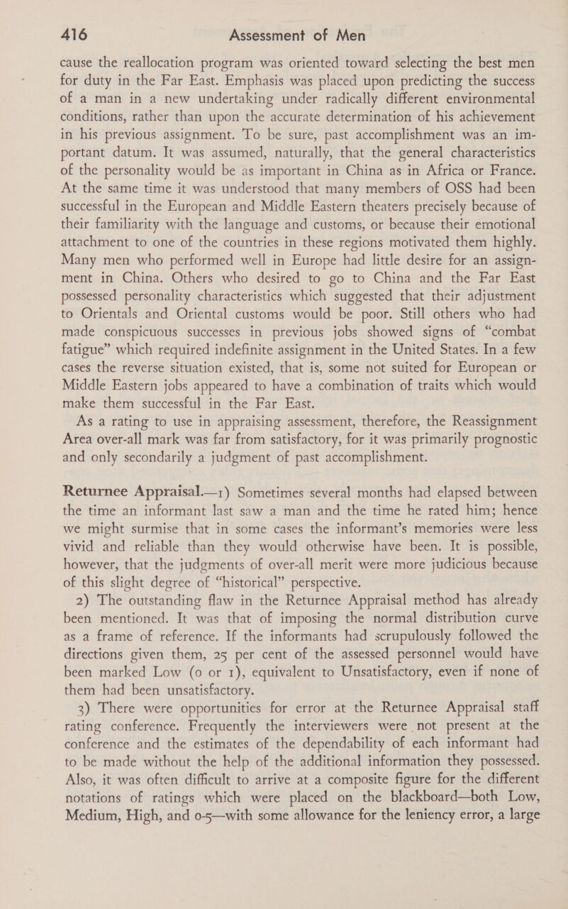 cause the reallocation program was oriented toward selecting the best men for duty in the Far East. Emphasis was placed upon predicting the success of a man in a new undertaking under radically different environmental conditions, rather than upon the accurate determination of his achievement in his previous assignment. To be sure, past accomplishment was an im- portant datum. It was assumed, naturally, that the general characteristics of the personality would be as important in China as in Africa or France. At the same time it was understood that many members of OSS had been successful in the European and Middle Eastern theaters precisely because of their familiarity with the language and customs, or because their emotional attachment to one of the countries in these regions motivated them highly. Many men who performed well in Europe had little desire for an assign- ment in China. Others who desired to go to China and the Far East possessed personality characteristics which suggested that their adjustment to Orientals and Oriental customs would be poor. Still others who had made conspicuous successes in previous jobs showed signs of “combat fatigue” which required indefinite assignment in the United States. In a few cases the reverse situation existed, that is, some not suited for European or Middle Eastern jobs appeared to have a combination of traits which would make them successful in the Far East. As a rating to use in appraising assessment, therefore, the Reassignment Area over-all mark was far from satisfactory, for it was primarily prognostic and only secondarily a judgment of past accomplishment. Returnee Appraisal.—z) Sometimes several months had elapsed between the time an informant last saw a man and the time he rated him; hence we might surmise that in some cases the informant’s memories were less vivid and reliable than they would otherwise have been. It is possible, however, that the judgments of over-all merit were more judicious because of this slight degree of “historical” perspective. 2) The outstanding flaw in the Returnee Appraisal method has already been mentioned. It was that of imposing the normal distribution curve as a frame of reference. If the informants had scrupulously followed the directions given them, 25 per cent of the assessed personnel would have been marked Low (0 or 1), equivalent to Unsatisfactory, even if none of them had been unsatisfactory. 3) There were opportunities for error at the Returnee Appraisal staff rating conference. Frequently the interviewers were not present at the conference and the estimates of the dependability of each informant had to be made without the help of the additional information they possessed. Also, it was often difficult to arrive at a composite figure for the different notations of ratings which were placed on the blackboard—both Low, Medium, High, and 0-5—with some allowance for the leniency error, a large