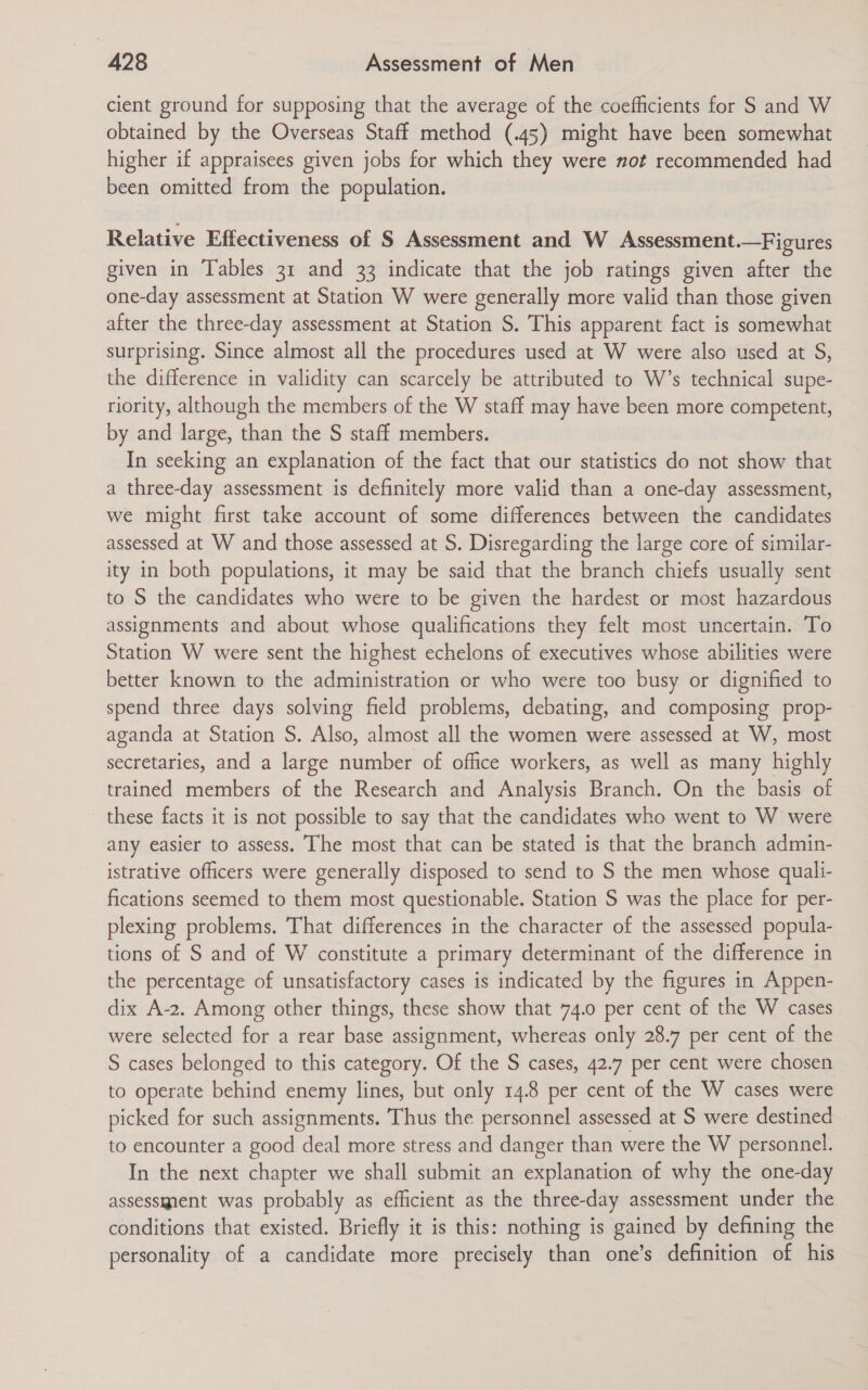 cient ground for supposing that the average of the coefficients for S and W obtained by the Overseas Staff method (.45) might have been somewhat higher if appraisees given jobs for which they were not recommended had been omitted from the population. Relative Effectiveness of S Assessment and W Assessment.—Figures given in Tables 31 and 33 indicate that the job ratings given after the one-day assessment at Station W were generally more valid than those given after the three-day assessment at Station S. This apparent fact is somewhat surprising. Since almost all the procedures used at W were also used at S, the difference in validity can scarcely be attributed to W’s technical supe- riority, although the members of the W staff may have been more competent, by and large, than the S staff members. In seeking an explanation of the fact that our statistics do not show that a three-day assessment is definitely more valid than a one-day assessment, we might first take account of some differences between the candidates assessed at W and those assessed at S. Disregarding the large core of similar- ity in both populations, it may be said that the branch chiefs usually sent to S the candidates who were to be given the hardest or most hazardous assignments and about whose qualifications they felt most uncertain. To Station W were sent the highest echelons of executives whose abilities were better known to the administration or who were too busy or dignified to spend three days solving field problems, debating, and composing prop- aganda at Station S. Also, almost all the women were assessed at W, most secretaries, and a large number of office workers, as well as many highly trained members of the Research and Analysis Branch. On the basis of these facts it is not possible to say that the candidates who went to W were any easier to assess. The most that can be stated is that the branch admin- istrative officers were generally disposed to send to S the men whose quali- fications seemed to them most questionable. Station S was the place for per- plexing problems. That differences in the character of the assessed popula- tions of S and of W constitute a primary determinant of the difference in the percentage of unsatisfactory cases is indicated by the figures in Appen- dix A-2. Among other things, these show that 74.0 per cent of the W cases were selected for a rear base assignment, whereas only 28.7 per cent of the S cases belonged to this category. Of the S cases, 42.7 per cent were chosen to operate behind enemy lines, but only 14.8 per cent of the W cases were picked for such assignments. Thus the personnel assessed at S were destined to encounter a good deal more stress and danger than were the W personnel. In the next chapter we shall submit an explanation of why the one-day assessient was probably as efficient as the three-day assessment under the conditions that existed. Briefly it is this: nothing is gained by defining the personality of a candidate more precisely than one’s definition of his